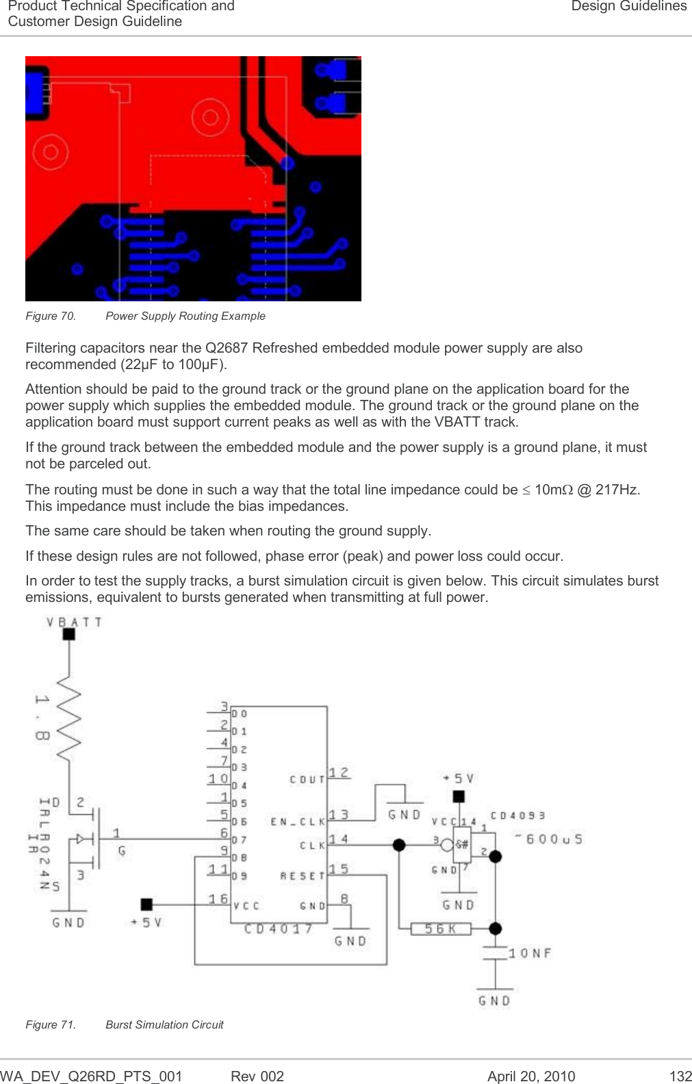   WA_DEV_Q26RD_PTS_001  Rev 002  April 20, 2010 132 Product Technical Specification and Customer Design Guideline Design Guidelines  Figure 70.  Power Supply Routing Example Filtering capacitors near the Q2687 Refreshed embedded module power supply are also recommended (22µF to 100µF). Attention should be paid to the ground track or the ground plane on the application board for the power supply which supplies the embedded module. The ground track or the ground plane on the application board must support current peaks as well as with the VBATT track. If the ground track between the embedded module and the power supply is a ground plane, it must not be parceled out. The routing must be done in such a way that the total line impedance could be  10m @ 217Hz. This impedance must include the bias impedances. The same care should be taken when routing the ground supply. If these design rules are not followed, phase error (peak) and power loss could occur. In order to test the supply tracks, a burst simulation circuit is given below. This circuit simulates burst emissions, equivalent to bursts generated when transmitting at full power.  Figure 71.  Burst Simulation Circuit 