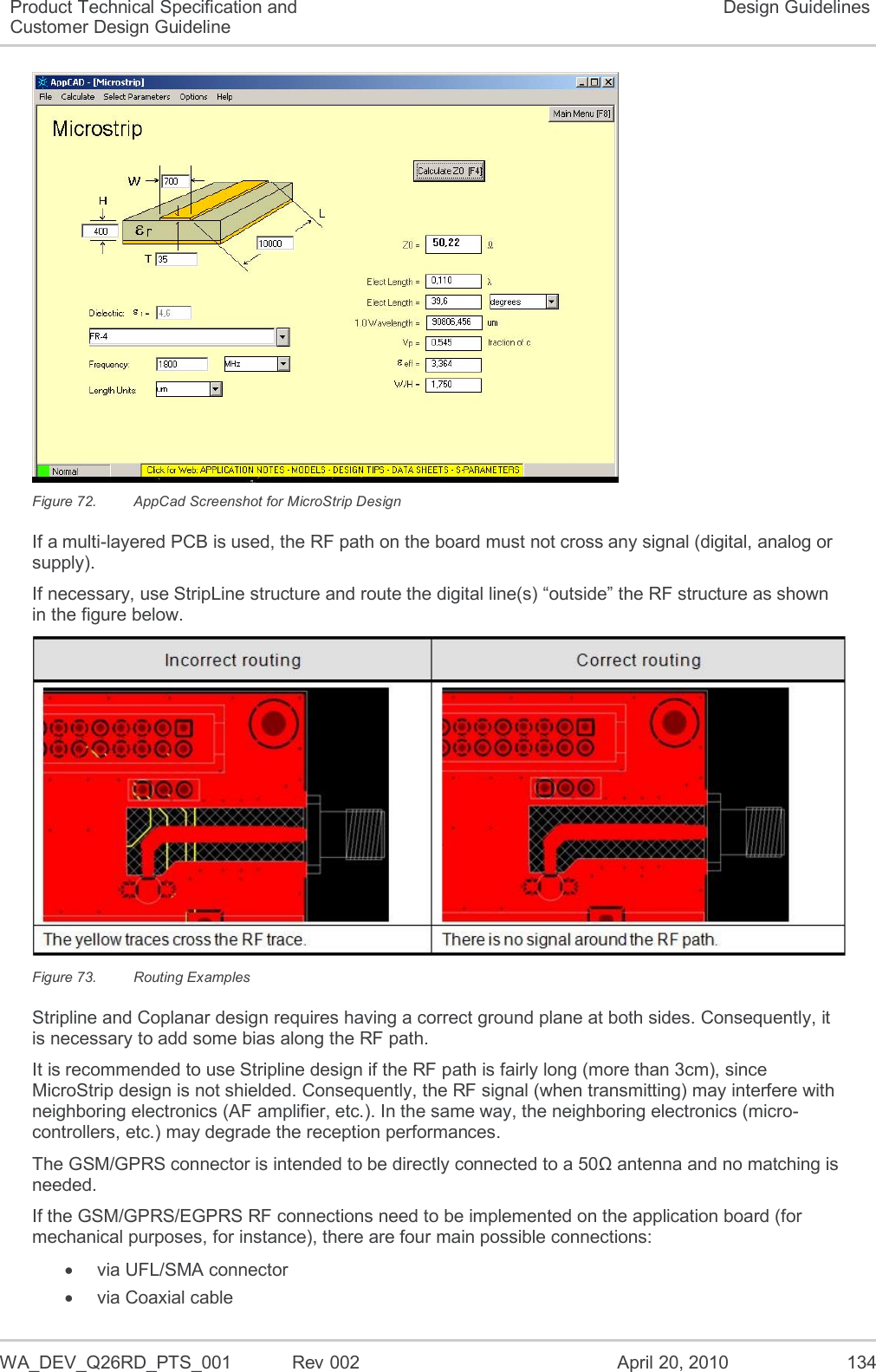   WA_DEV_Q26RD_PTS_001  Rev 002  April 20, 2010 134 Product Technical Specification and Customer Design Guideline Design Guidelines  Figure 72.  AppCad Screenshot for MicroStrip Design If a multi-layered PCB is used, the RF path on the board must not cross any signal (digital, analog or supply). If necessary, use StripLine structure and route the digital line(s) “outside” the RF structure as shown in the figure below.  Figure 73.  Routing Examples Stripline and Coplanar design requires having a correct ground plane at both sides. Consequently, it is necessary to add some bias along the RF path. It is recommended to use Stripline design if the RF path is fairly long (more than 3cm), since MicroStrip design is not shielded. Consequently, the RF signal (when transmitting) may interfere with neighboring electronics (AF amplifier, etc.). In the same way, the neighboring electronics (micro-controllers, etc.) may degrade the reception performances. The GSM/GPRS connector is intended to be directly connected to a 50Ω antenna and no matching is needed. If the GSM/GPRS/EGPRS RF connections need to be implemented on the application board (for mechanical purposes, for instance), there are four main possible connections:   via UFL/SMA connector   via Coaxial cable 