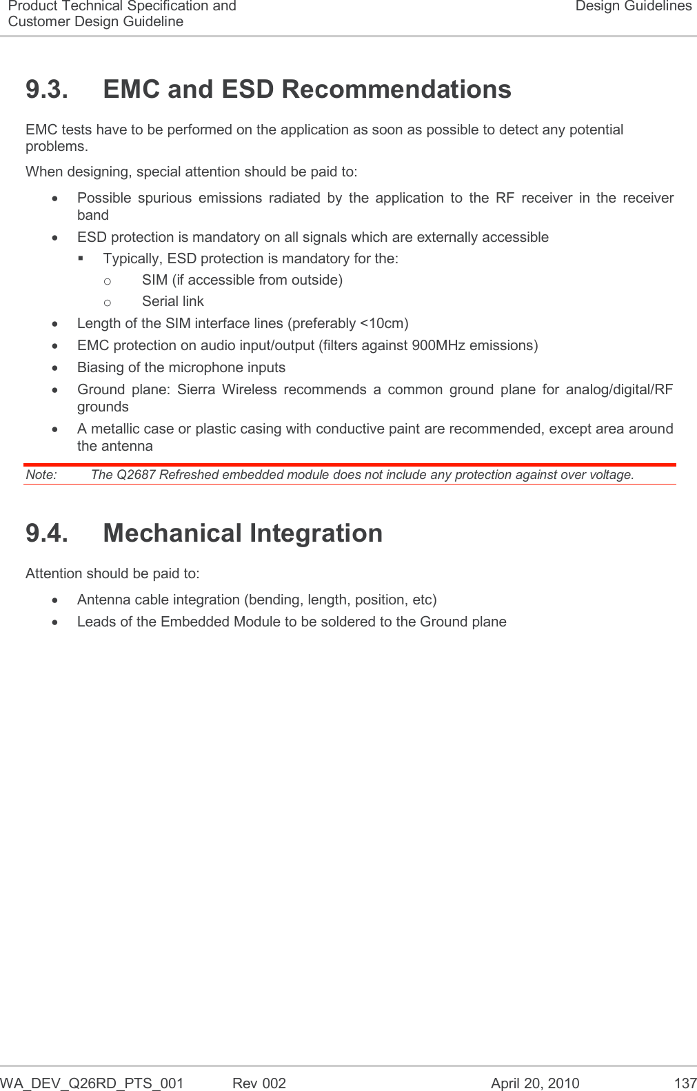   WA_DEV_Q26RD_PTS_001  Rev 002  April 20, 2010 137 Product Technical Specification and Customer Design Guideline Design Guidelines 9.3.  EMC and ESD Recommendations EMC tests have to be performed on the application as soon as possible to detect any potential problems. When designing, special attention should be paid to:   Possible  spurious  emissions  radiated  by  the  application  to  the  RF  receiver  in  the  receiver band   ESD protection is mandatory on all signals which are externally accessible   Typically, ESD protection is mandatory for the: o  SIM (if accessible from outside) o  Serial link   Length of the SIM interface lines (preferably &lt;10cm)   EMC protection on audio input/output (filters against 900MHz emissions)   Biasing of the microphone inputs   Ground  plane:  Sierra  Wireless  recommends  a  common  ground  plane  for  analog/digital/RF grounds   A metallic case or plastic casing with conductive paint are recommended, except area around the antenna Note:   The Q2687 Refreshed embedded module does not include any protection against over voltage. 9.4.  Mechanical Integration Attention should be paid to:   Antenna cable integration (bending, length, position, etc)   Leads of the Embedded Module to be soldered to the Ground plane 
