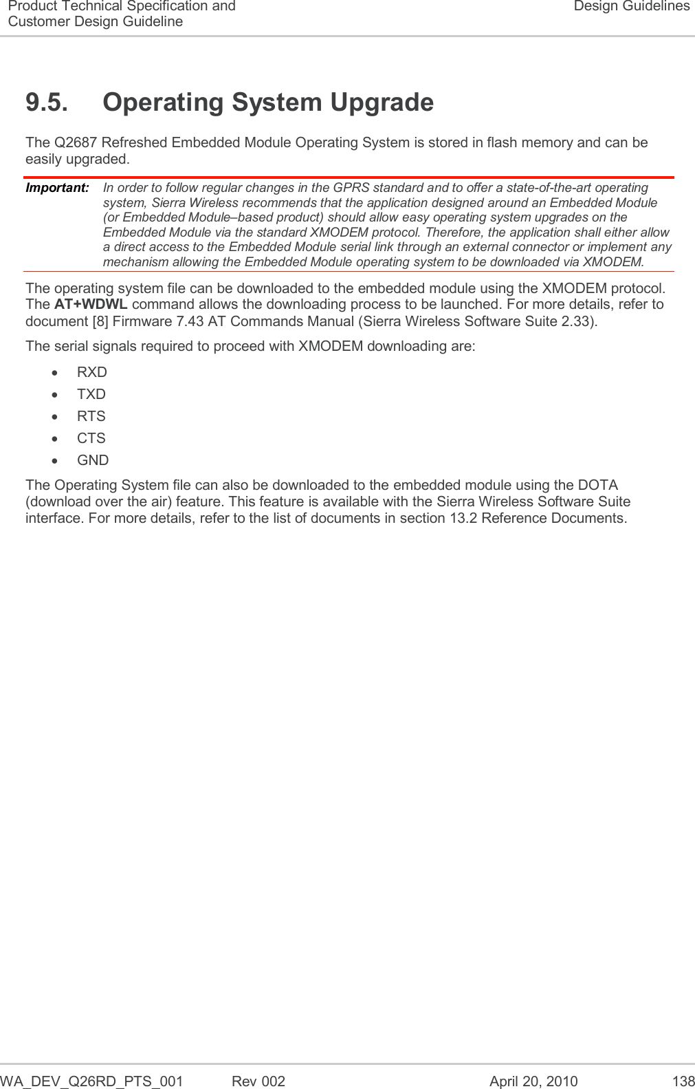   WA_DEV_Q26RD_PTS_001  Rev 002  April 20, 2010 138 Product Technical Specification and Customer Design Guideline Design Guidelines 9.5.  Operating System Upgrade The Q2687 Refreshed Embedded Module Operating System is stored in flash memory and can be easily upgraded. Important:   In order to follow regular changes in the GPRS standard and to offer a state-of-the-art operating system, Sierra Wireless recommends that the application designed around an Embedded Module (or Embedded Module–based product) should allow easy operating system upgrades on the Embedded Module via the standard XMODEM protocol. Therefore, the application shall either allow a direct access to the Embedded Module serial link through an external connector or implement any mechanism allowing the Embedded Module operating system to be downloaded via XMODEM. The operating system file can be downloaded to the embedded module using the XMODEM protocol. The AT+WDWL command allows the downloading process to be launched. For more details, refer to document [8] Firmware 7.43 AT Commands Manual (Sierra Wireless Software Suite 2.33). The serial signals required to proceed with XMODEM downloading are:  RXD   TXD   RTS   CTS   GND The Operating System file can also be downloaded to the embedded module using the DOTA (download over the air) feature. This feature is available with the Sierra Wireless Software Suite interface. For more details, refer to the list of documents in section 13.2 Reference Documents.