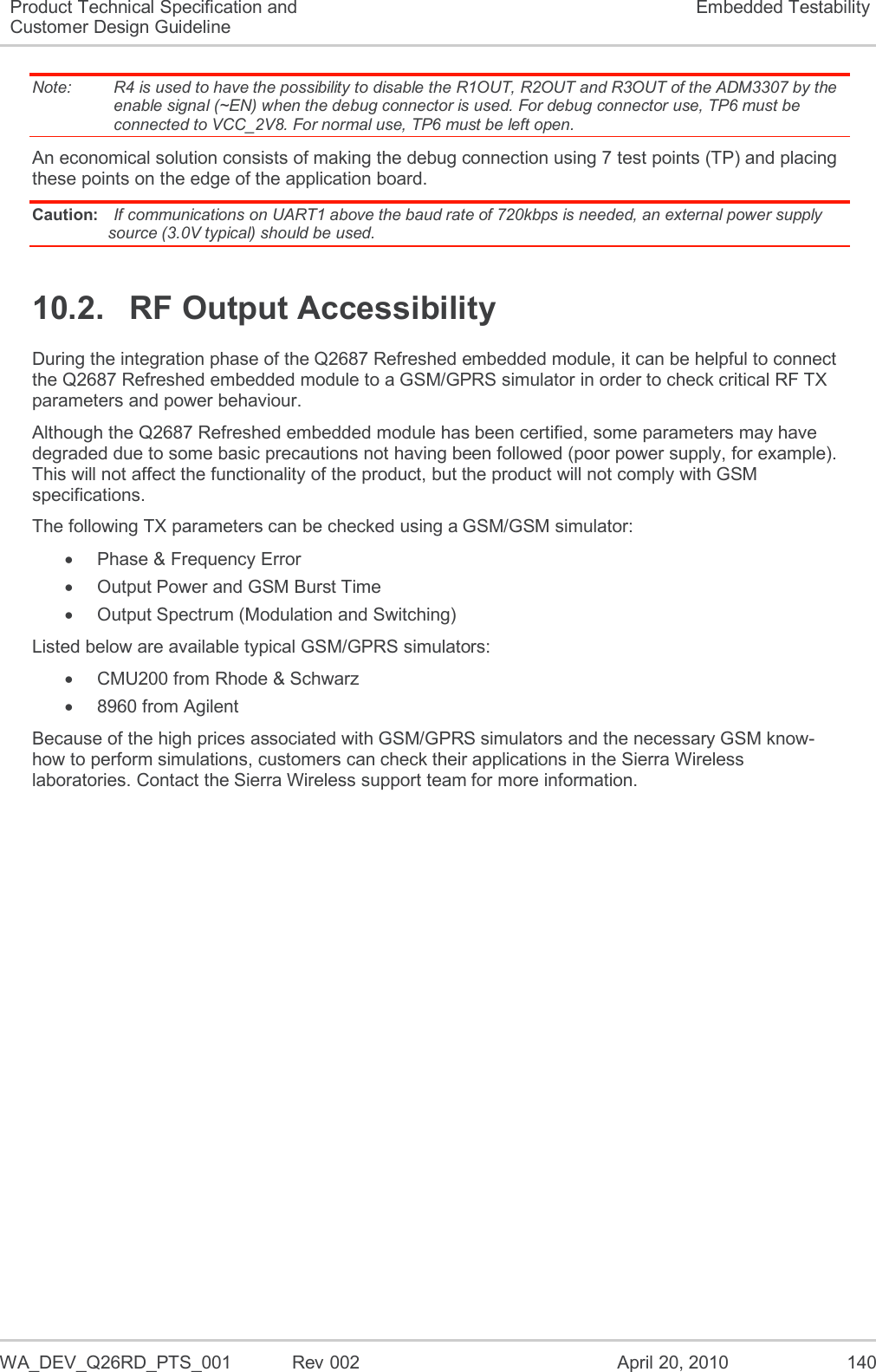   WA_DEV_Q26RD_PTS_001  Rev 002  April 20, 2010 140 Product Technical Specification and Customer Design Guideline Embedded Testability Note:   R4 is used to have the possibility to disable the R1OUT, R2OUT and R3OUT of the ADM3307 by the enable signal (~EN) when the debug connector is used. For debug connector use, TP6 must be connected to VCC_2V8. For normal use, TP6 must be left open. An economical solution consists of making the debug connection using 7 test points (TP) and placing these points on the edge of the application board. Caution:  If communications on UART1 above the baud rate of 720kbps is needed, an external power supply source (3.0V typical) should be used. 10.2.  RF Output Accessibility During the integration phase of the Q2687 Refreshed embedded module, it can be helpful to connect the Q2687 Refreshed embedded module to a GSM/GPRS simulator in order to check critical RF TX parameters and power behaviour. Although the Q2687 Refreshed embedded module has been certified, some parameters may have degraded due to some basic precautions not having been followed (poor power supply, for example). This will not affect the functionality of the product, but the product will not comply with GSM specifications. The following TX parameters can be checked using a GSM/GSM simulator:   Phase &amp; Frequency Error   Output Power and GSM Burst Time   Output Spectrum (Modulation and Switching) Listed below are available typical GSM/GPRS simulators:   CMU200 from Rhode &amp; Schwarz   8960 from Agilent Because of the high prices associated with GSM/GPRS simulators and the necessary GSM know-how to perform simulations, customers can check their applications in the Sierra Wireless laboratories. Contact the Sierra Wireless support team for more information.  