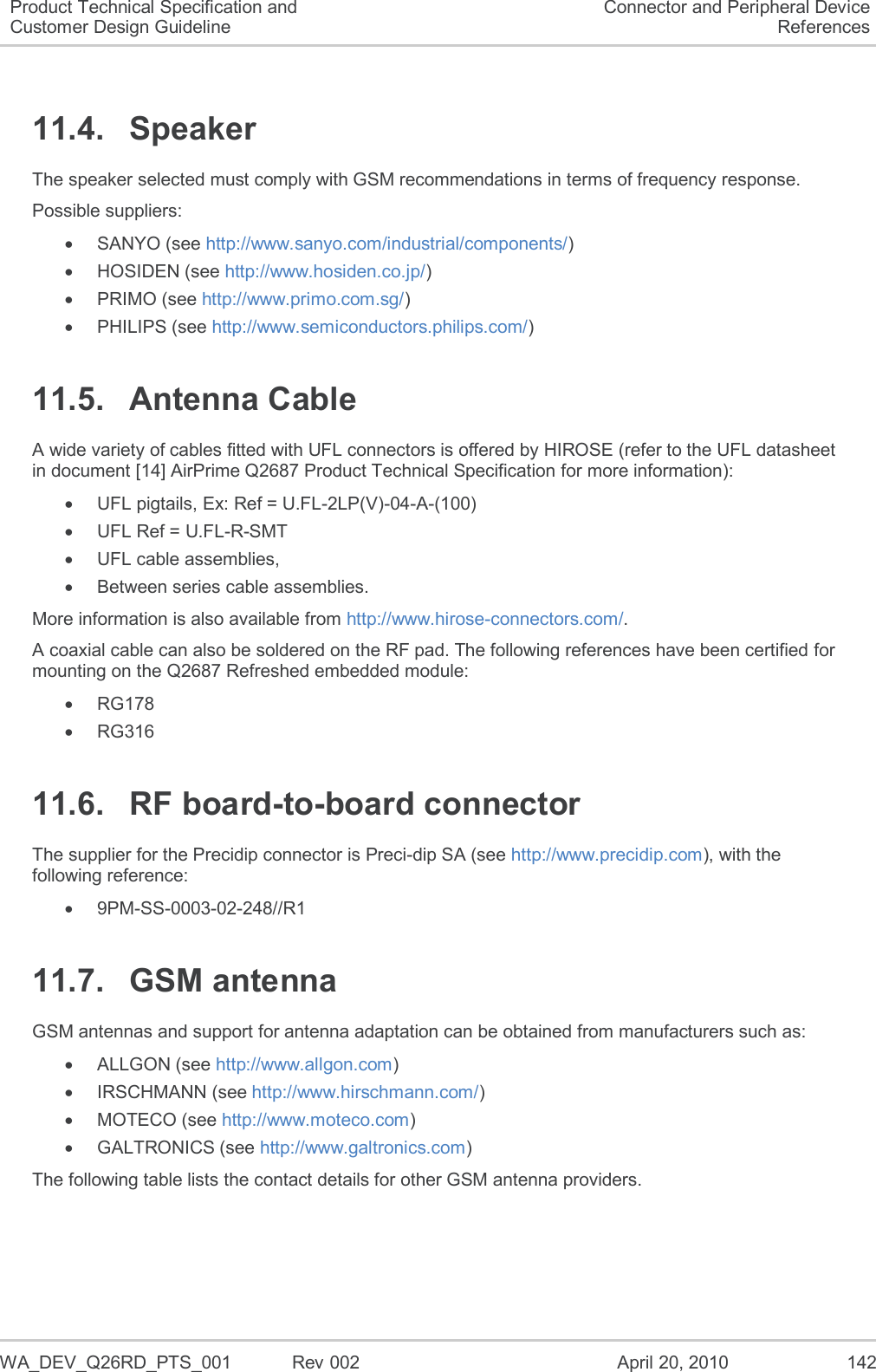   WA_DEV_Q26RD_PTS_001  Rev 002  April 20, 2010 142 Product Technical Specification and Customer Design Guideline Connector and Peripheral Device References 11.4.  Speaker The speaker selected must comply with GSM recommendations in terms of frequency response. Possible suppliers:   SANYO (see http://www.sanyo.com/industrial/components/)   HOSIDEN (see http://www.hosiden.co.jp/)   PRIMO (see http://www.primo.com.sg/)   PHILIPS (see http://www.semiconductors.philips.com/) 11.5.  Antenna Cable A wide variety of cables fitted with UFL connectors is offered by HIROSE (refer to the UFL datasheet in document [14] AirPrime Q2687 Product Technical Specification for more information):   UFL pigtails, Ex: Ref = U.FL-2LP(V)-04-A-(100)   UFL Ref = U.FL-R-SMT   UFL cable assemblies,   Between series cable assemblies. More information is also available from http://www.hirose-connectors.com/. A coaxial cable can also be soldered on the RF pad. The following references have been certified for mounting on the Q2687 Refreshed embedded module:   RG178   RG316 11.6.  RF board-to-board connector The supplier for the Precidip connector is Preci-dip SA (see http://www.precidip.com), with the following reference:    9PM-SS-0003-02-248//R1 11.7.  GSM antenna GSM antennas and support for antenna adaptation can be obtained from manufacturers such as:   ALLGON (see http://www.allgon.com)   IRSCHMANN (see http://www.hirschmann.com/)   MOTECO (see http://www.moteco.com)   GALTRONICS (see http://www.galtronics.com) The following table lists the contact details for other GSM antenna providers. 