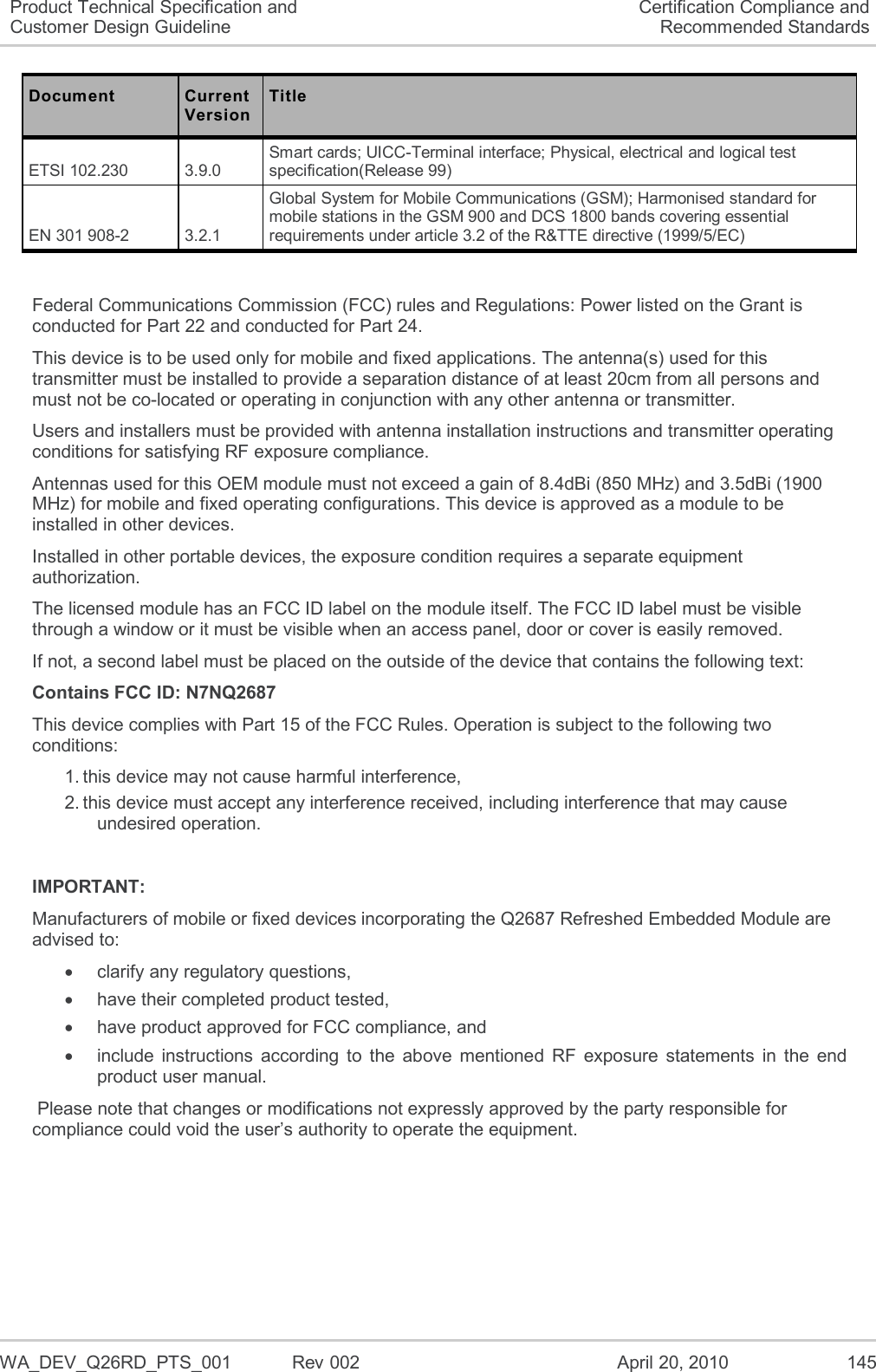   WA_DEV_Q26RD_PTS_001  Rev 002  April 20, 2010 145 Product Technical Specification and Customer Design Guideline Certification Compliance and Recommended Standards Document Current Version Title ETSI 102.230  3.9.0  Smart cards; UICC-Terminal interface; Physical, electrical and logical test specification(Release 99)  EN 301 908-2  3.2.1  Global System for Mobile Communications (GSM); Harmonised standard for mobile stations in the GSM 900 and DCS 1800 bands covering essential requirements under article 3.2 of the R&amp;TTE directive (1999/5/EC)   Federal Communications Commission (FCC) rules and Regulations: Power listed on the Grant is conducted for Part 22 and conducted for Part 24. This device is to be used only for mobile and fixed applications. The antenna(s) used for this transmitter must be installed to provide a separation distance of at least 20cm from all persons and must not be co-located or operating in conjunction with any other antenna or transmitter. Users and installers must be provided with antenna installation instructions and transmitter operating conditions for satisfying RF exposure compliance. Antennas used for this OEM module must not exceed a gain of 8.4dBi (850 MHz) and 3.5dBi (1900 MHz) for mobile and fixed operating configurations. This device is approved as a module to be installed in other devices. Installed in other portable devices, the exposure condition requires a separate equipment authorization. The licensed module has an FCC ID label on the module itself. The FCC ID label must be visible through a window or it must be visible when an access panel, door or cover is easily removed. If not, a second label must be placed on the outside of the device that contains the following text:  Contains FCC ID: N7NQ2687 This device complies with Part 15 of the FCC Rules. Operation is subject to the following two conditions:  1. this device may not cause harmful interference,  2. this device must accept any interference received, including interference that may cause undesired operation.  IMPORTANT: Manufacturers of mobile or fixed devices incorporating the Q2687 Refreshed Embedded Module are advised to:   clarify any regulatory questions,   have their completed product tested,   have product approved for FCC compliance, and   include  instructions  according  to  the  above  mentioned  RF  exposure  statements  in  the  end product user manual.  Please note that changes or modifications not expressly approved by the party responsible for compliance could void the user’s authority to operate the equipment. 