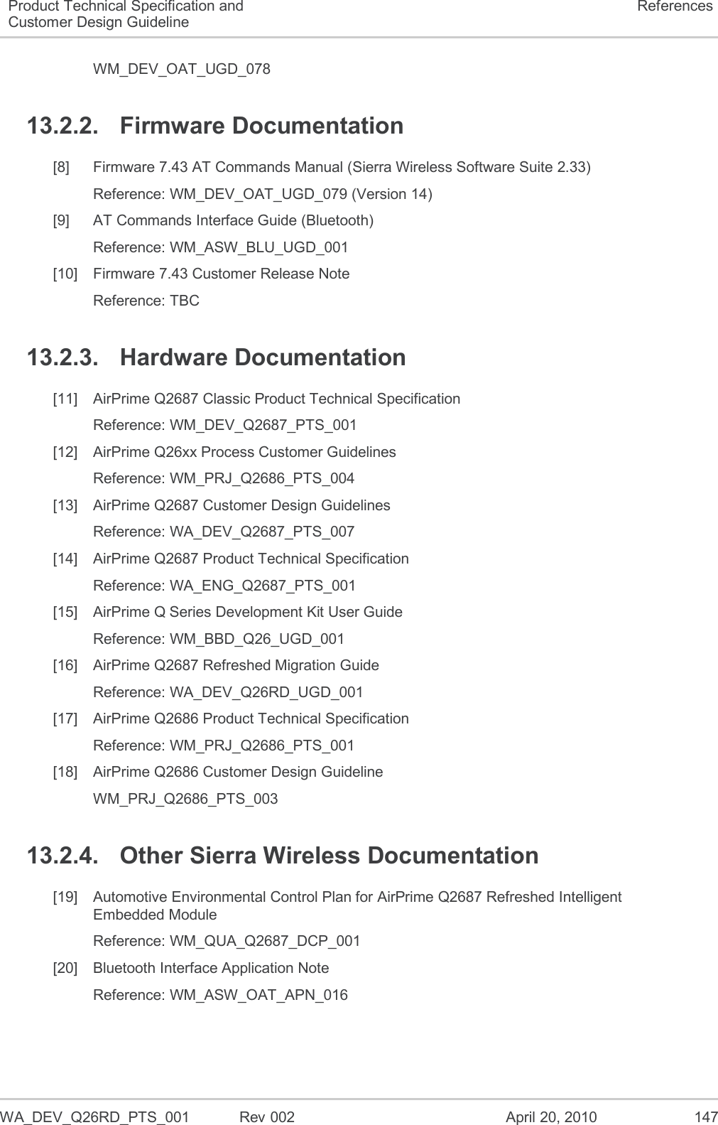   WA_DEV_Q26RD_PTS_001  Rev 002  April 20, 2010 147 Product Technical Specification and Customer Design Guideline References WM_DEV_OAT_UGD_078 13.2.2.  Firmware Documentation [8]  Firmware 7.43 AT Commands Manual (Sierra Wireless Software Suite 2.33) Reference: WM_DEV_OAT_UGD_079 (Version 14) [9]  AT Commands Interface Guide (Bluetooth) Reference: WM_ASW_BLU_UGD_001 [10]  Firmware 7.43 Customer Release Note Reference: TBC 13.2.3.  Hardware Documentation [11]  AirPrime Q2687 Classic Product Technical Specification Reference: WM_DEV_Q2687_PTS_001 [12]  AirPrime Q26xx Process Customer Guidelines Reference: WM_PRJ_Q2686_PTS_004 [13]  AirPrime Q2687 Customer Design Guidelines Reference: WA_DEV_Q2687_PTS_007 [14]  AirPrime Q2687 Product Technical Specification Reference: WA_ENG_Q2687_PTS_001 [15]  AirPrime Q Series Development Kit User Guide Reference: WM_BBD_Q26_UGD_001 [16]  AirPrime Q2687 Refreshed Migration Guide Reference: WA_DEV_Q26RD_UGD_001 [17]  AirPrime Q2686 Product Technical Specification Reference: WM_PRJ_Q2686_PTS_001 [18]  AirPrime Q2686 Customer Design Guideline WM_PRJ_Q2686_PTS_003 13.2.4.  Other Sierra Wireless Documentation [19]  Automotive Environmental Control Plan for AirPrime Q2687 Refreshed Intelligent Embedded Module Reference: WM_QUA_Q2687_DCP_001 [20]  Bluetooth Interface Application Note  Reference: WM_ASW_OAT_APN_016 