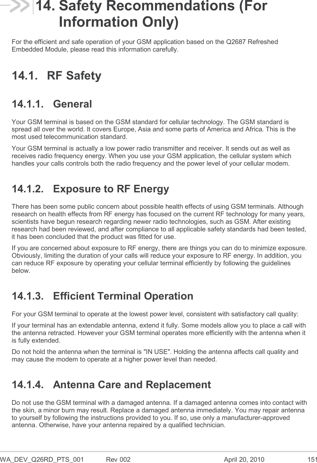  WA_DEV_Q26RD_PTS_001  Rev 002  April 20, 2010 151 14. Safety Recommendations (For Information Only) For the efficient and safe operation of your GSM application based on the Q2687 Refreshed Embedded Module, please read this information carefully. 14.1.  RF Safety 14.1.1.  General Your GSM terminal is based on the GSM standard for cellular technology. The GSM standard is spread all over the world. It covers Europe, Asia and some parts of America and Africa. This is the most used telecommunication standard. Your GSM terminal is actually a low power radio transmitter and receiver. It sends out as well as receives radio frequency energy. When you use your GSM application, the cellular system which handles your calls controls both the radio frequency and the power level of your cellular modem. 14.1.2.  Exposure to RF Energy There has been some public concern about possible health effects of using GSM terminals. Although research on health effects from RF energy has focused on the current RF technology for many years, scientists have begun research regarding newer radio technologies, such as GSM. After existing research had been reviewed, and after compliance to all applicable safety standards had been tested, it has been concluded that the product was fitted for use. If you are concerned about exposure to RF energy, there are things you can do to minimize exposure. Obviously, limiting the duration of your calls will reduce your exposure to RF energy. In addition, you can reduce RF exposure by operating your cellular terminal efficiently by following the guidelines below. 14.1.3.  Efficient Terminal Operation For your GSM terminal to operate at the lowest power level, consistent with satisfactory call quality: If your terminal has an extendable antenna, extend it fully. Some models allow you to place a call with the antenna retracted. However your GSM terminal operates more efficiently with the antenna when it is fully extended. Do not hold the antenna when the terminal is &quot;IN USE&quot;. Holding the antenna affects call quality and may cause the modem to operate at a higher power level than needed. 14.1.4.  Antenna Care and Replacement Do not use the GSM terminal with a damaged antenna. If a damaged antenna comes into contact with the skin, a minor burn may result. Replace a damaged antenna immediately. You may repair antenna to yourself by following the instructions provided to you. If so, use only a manufacturer-approved antenna. Otherwise, have your antenna repaired by a qualified technician. 