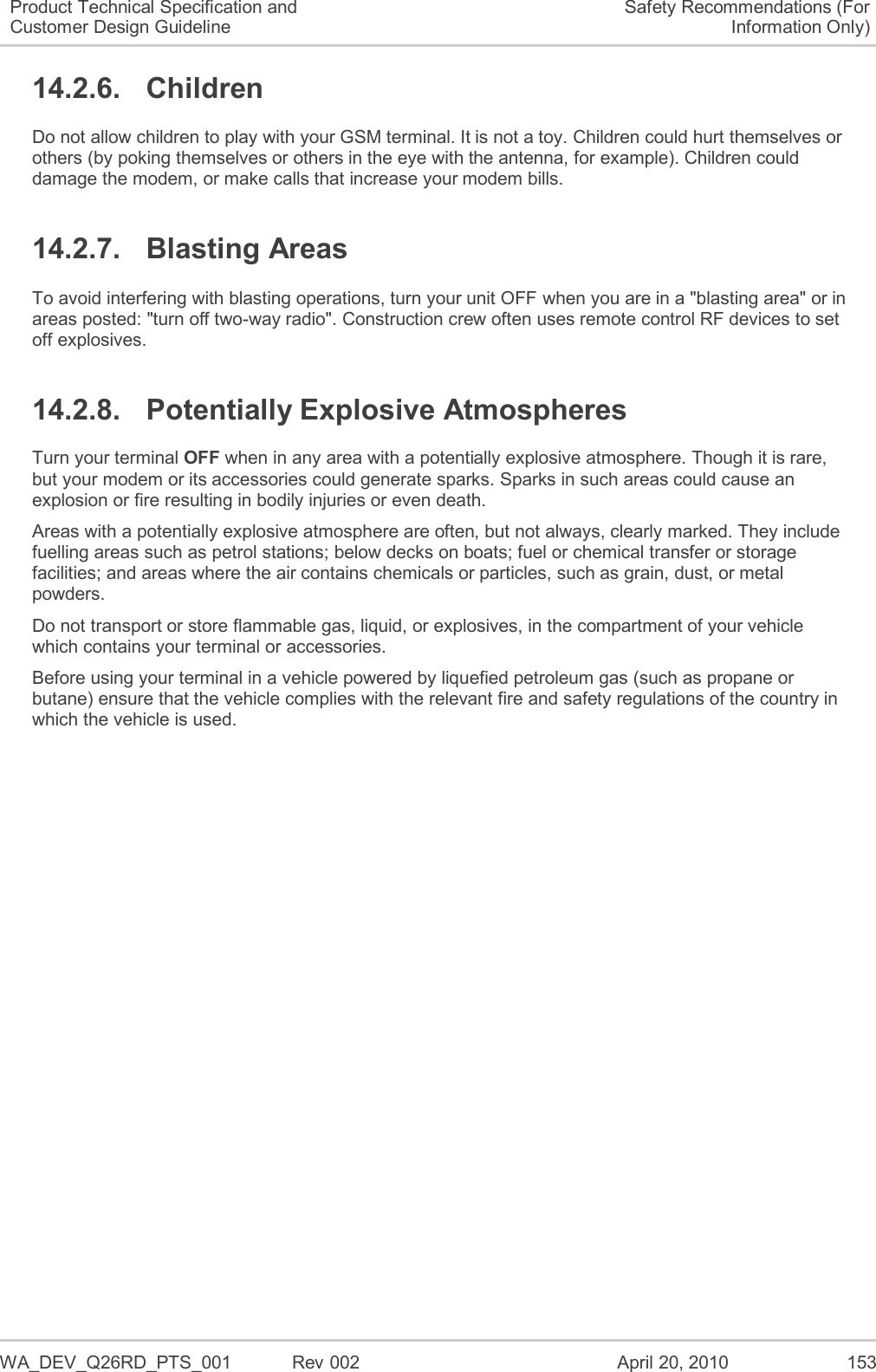   WA_DEV_Q26RD_PTS_001  Rev 002  April 20, 2010 153 Product Technical Specification and Customer Design Guideline Safety Recommendations (For Information Only) 14.2.6.  Children Do not allow children to play with your GSM terminal. It is not a toy. Children could hurt themselves or others (by poking themselves or others in the eye with the antenna, for example). Children could damage the modem, or make calls that increase your modem bills. 14.2.7.  Blasting Areas To avoid interfering with blasting operations, turn your unit OFF when you are in a &quot;blasting area&quot; or in areas posted: &quot;turn off two-way radio&quot;. Construction crew often uses remote control RF devices to set off explosives. 14.2.8.  Potentially Explosive Atmospheres Turn your terminal OFF when in any area with a potentially explosive atmosphere. Though it is rare, but your modem or its accessories could generate sparks. Sparks in such areas could cause an explosion or fire resulting in bodily injuries or even death. Areas with a potentially explosive atmosphere are often, but not always, clearly marked. They include fuelling areas such as petrol stations; below decks on boats; fuel or chemical transfer or storage facilities; and areas where the air contains chemicals or particles, such as grain, dust, or metal powders. Do not transport or store flammable gas, liquid, or explosives, in the compartment of your vehicle which contains your terminal or accessories. Before using your terminal in a vehicle powered by liquefied petroleum gas (such as propane or butane) ensure that the vehicle complies with the relevant fire and safety regulations of the country in which the vehicle is used.  
