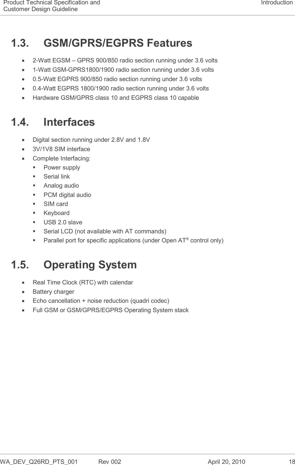  WA_DEV_Q26RD_PTS_001  Rev 002  April 20, 2010 18 Product Technical Specification and Customer Design Guideline Introduction 1.3.  GSM/GPRS/EGPRS Features   2-Watt EGSM – GPRS 900/850 radio section running under 3.6 volts   1-Watt GSM-GPRS1800/1900 radio section running under 3.6 volts   0.5-Watt EGPRS 900/850 radio section running under 3.6 volts   0.4-Watt EGPRS 1800/1900 radio section running under 3.6 volts   Hardware GSM/GPRS class 10 and EGPRS class 10 capable 1.4.  Interfaces   Digital section running under 2.8V and 1.8V   3V/1V8 SIM interface   Complete Interfacing:   Power supply   Serial link   Analog audio   PCM digital audio    SIM card   Keyboard   USB 2.0 slave   Serial LCD (not available with AT commands)   Parallel port for specific applications (under Open AT® control only) 1.5.  Operating System   Real Time Clock (RTC) with calendar   Battery charger   Echo cancellation + noise reduction (quadri codec)   Full GSM or GSM/GPRS/EGPRS Operating System stack 