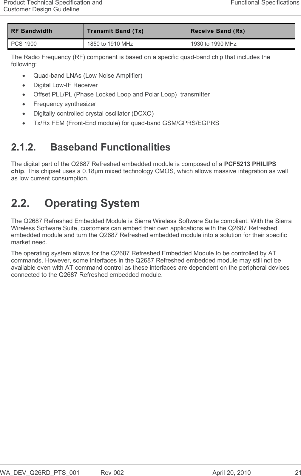 WA_DEV_Q26RD_PTS_001  Rev 002  April 20, 2010 21 Product Technical Specification and Customer Design Guideline Functional Specifications RF Bandwidth Transmit Band (Tx) Receive Band (Rx) PCS 1900 1850 to 1910 MHz 1930 to 1990 MHz The Radio Frequency (RF) component is based on a specific quad-band chip that includes the following:   Quad-band LNAs (Low Noise Amplifier)   Digital Low-IF Receiver   Offset PLL/PL (Phase Locked Loop and Polar Loop)  transmitter   Frequency synthesizer   Digitally controlled crystal oscillator (DCXO)   Tx/Rx FEM (Front-End module) for quad-band GSM/GPRS/EGPRS 2.1.2.  Baseband Functionalities The digital part of the Q2687 Refreshed embedded module is composed of a PCF5213 PHILIPS chip. This chipset uses a 0.18µm mixed technology CMOS, which allows massive integration as well as low current consumption. 2.2.  Operating System The Q2687 Refreshed Embedded Module is Sierra Wireless Software Suite compliant. With the Sierra Wireless Software Suite, customers can embed their own applications with the Q2687 Refreshed embedded module and turn the Q2687 Refreshed embedded module into a solution for their specific market need. The operating system allows for the Q2687 Refreshed Embedded Module to be controlled by AT commands. However, some interfaces in the Q2687 Refreshed embedded module may still not be available even with AT command control as these interfaces are dependent on the peripheral devices connected to the Q2687 Refreshed embedded module. 