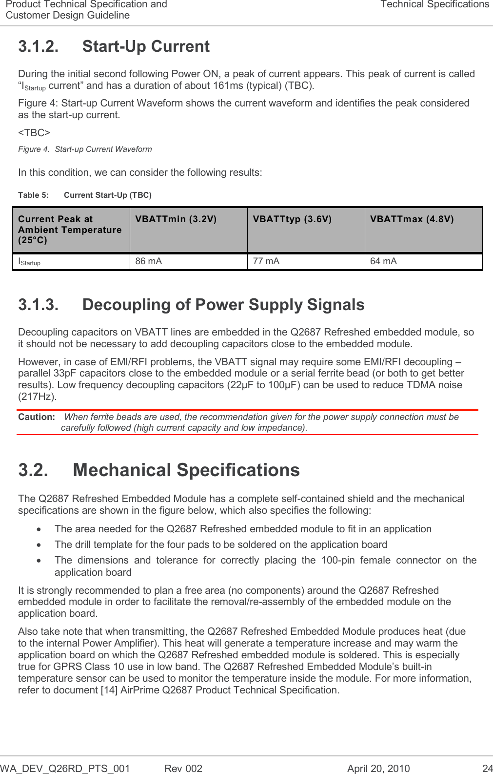  WA_DEV_Q26RD_PTS_001  Rev 002  April 20, 2010 24 Product Technical Specification and Customer Design Guideline Technical Specifications 3.1.2.  Start-Up Current During the initial second following Power ON, a peak of current appears. This peak of current is called “IStartup current” and has a duration of about 161ms (typical) (TBC). Figure 4: Start-up Current Waveform shows the current waveform and identifies the peak considered as the start-up current. &lt;TBC&gt; Figure 4.  Start-up Current Waveform In this condition, we can consider the following results: Table 5:  Current Start-Up (TBC) Current Peak at Ambient Temperature (25°C) VBATTmin (3.2V) VBATTtyp (3.6V) VBATTmax (4.8V) IStartup 86 mA 77 mA 64 mA 3.1.3.  Decoupling of Power Supply Signals Decoupling capacitors on VBATT lines are embedded in the Q2687 Refreshed embedded module, so it should not be necessary to add decoupling capacitors close to the embedded module. However, in case of EMI/RFI problems, the VBATT signal may require some EMI/RFI decoupling – parallel 33pF capacitors close to the embedded module or a serial ferrite bead (or both to get better results). Low frequency decoupling capacitors (22µF to 100µF) can be used to reduce TDMA noise (217Hz). Caution:  When ferrite beads are used, the recommendation given for the power supply connection must be carefully followed (high current capacity and low impedance). 3.2.  Mechanical Specifications The Q2687 Refreshed Embedded Module has a complete self-contained shield and the mechanical specifications are shown in the figure below, which also specifies the following:   The area needed for the Q2687 Refreshed embedded module to fit in an application   The drill template for the four pads to be soldered on the application board   The  dimensions  and  tolerance  for  correctly  placing  the  100-pin  female  connector  on  the application board It is strongly recommended to plan a free area (no components) around the Q2687 Refreshed embedded module in order to facilitate the removal/re-assembly of the embedded module on the application board. Also take note that when transmitting, the Q2687 Refreshed Embedded Module produces heat (due to the internal Power Amplifier). This heat will generate a temperature increase and may warm the application board on which the Q2687 Refreshed embedded module is soldered. This is especially true for GPRS Class 10 use in low band. The Q2687 Refreshed Embedded Module’s built-in temperature sensor can be used to monitor the temperature inside the module. For more information, refer to document [14] AirPrime Q2687 Product Technical Specification.  