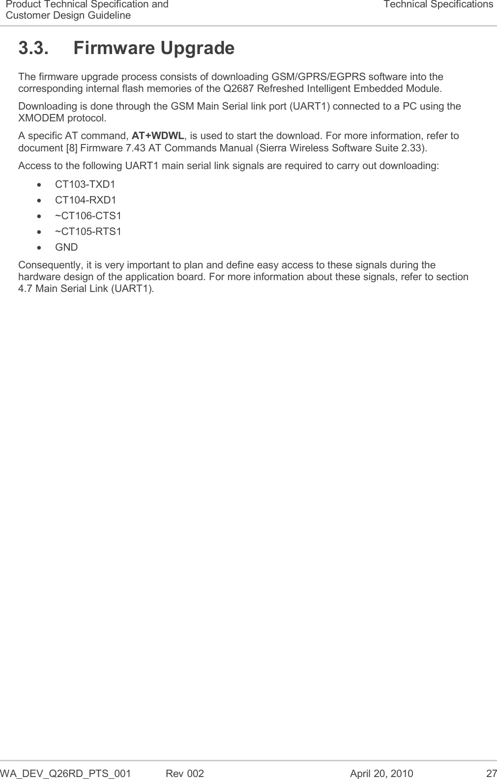  WA_DEV_Q26RD_PTS_001  Rev 002  April 20, 2010 27 Product Technical Specification and Customer Design Guideline Technical Specifications 3.3.  Firmware Upgrade The firmware upgrade process consists of downloading GSM/GPRS/EGPRS software into the corresponding internal flash memories of the Q2687 Refreshed Intelligent Embedded Module. Downloading is done through the GSM Main Serial link port (UART1) connected to a PC using the XMODEM protocol.  A specific AT command, AT+WDWL, is used to start the download. For more information, refer to document [8] Firmware 7.43 AT Commands Manual (Sierra Wireless Software Suite 2.33). Access to the following UART1 main serial link signals are required to carry out downloading:   CT103-TXD1   CT104-RXD1   ~CT106-CTS1   ~CT105-RTS1   GND Consequently, it is very important to plan and define easy access to these signals during the hardware design of the application board. For more information about these signals, refer to section 4.7 Main Serial Link (UART1). 