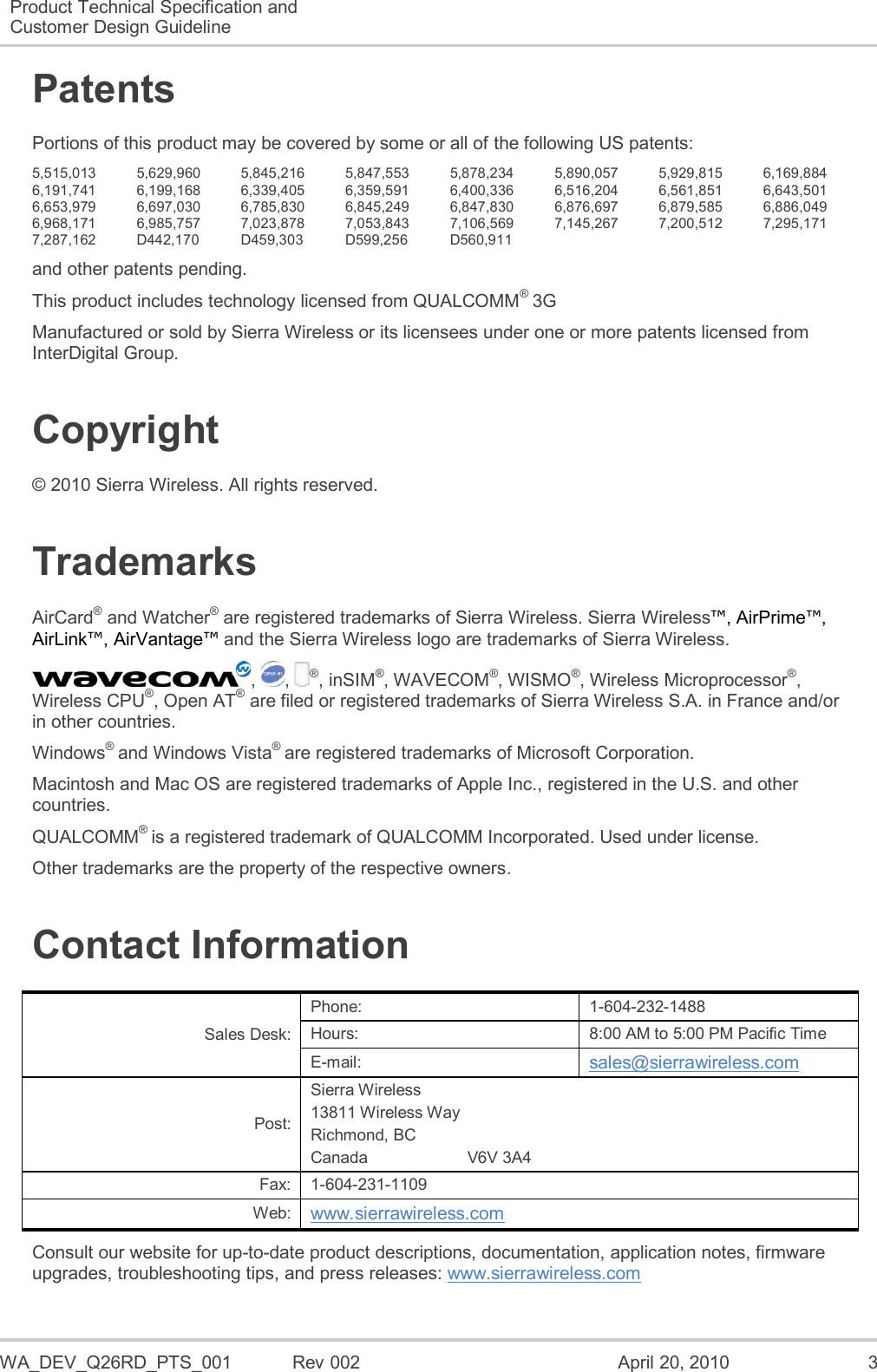 WA_DEV_Q26RD_PTS_001  Rev 002  April 20, 2010  3 Product Technical Specification and Customer Design Guideline  Patents Portions of this product may be covered by some or all of the following US patents: 5,515,013 5,629,960 5,845,216 5,847,553 5,878,234 5,890,057 5,929,815 6,169,884 6,191,741 6,199,168 6,339,405 6,359,591 6,400,336 6,516,204 6,561,851 6,643,501 6,653,979 6,697,030 6,785,830 6,845,249 6,847,830 6,876,697 6,879,585 6,886,049 6,968,171 6,985,757 7,023,878 7,053,843 7,106,569 7,145,267 7,200,512 7,295,171 7,287,162 D442,170 D459,303 D599,256 D560,911    and other patents pending. This product includes technology licensed from QUALCOMM® 3G Manufactured or sold by Sierra Wireless or its licensees under one or more patents licensed from InterDigital Group. Copyright © 2010 Sierra Wireless. All rights reserved. Trademarks AirCard® and Watcher® are registered trademarks of Sierra Wireless. Sierra Wireless™, AirPrime™, AirLink™, AirVantage™ and the Sierra Wireless logo are trademarks of Sierra Wireless. ,  ,  ®, inSIM®, WAVECOM®, WISMO®, Wireless Microprocessor®, Wireless CPU®, Open AT® are filed or registered trademarks of Sierra Wireless S.A. in France and/or in other countries. Windows® and Windows Vista® are registered trademarks of Microsoft Corporation. Macintosh and Mac OS are registered trademarks of Apple Inc., registered in the U.S. and other countries. QUALCOMM® is a registered trademark of QUALCOMM Incorporated. Used under license. Other trademarks are the property of the respective owners. Contact Information Sales Desk: Phone: 1-604-232-1488 Hours: 8:00 AM to 5:00 PM Pacific Time E-mail: sales@sierrawireless.com Post: Sierra Wireless 13811 Wireless Way Richmond, BC Canada                      V6V 3A4 Fax: 1-604-231-1109 Web: www.sierrawireless.com Consult our website for up-to-date product descriptions, documentation, application notes, firmware upgrades, troubleshooting tips, and press releases: www.sierrawireless.com 