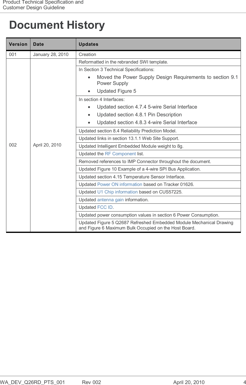  WA_DEV_Q26RD_PTS_001  Rev 002  April 20, 2010  4 Product Technical Specification and Customer Design Guideline  Document History Version Date Updates 001 January 28, 2010 Creation 002 April 20, 2010 Reformatted in the rebranded SWI template. In Section 3 Technical Specifications:   Moved the Power Supply Design Requirements to section 9.1 Power Supply   Updated Figure 5 In section 4 Interfaces:   Updated section 4.7.4 5-wire Serial Interface   Updated section 4.8.1 Pin Description   Updated section 4.8.3 4-wire Serial Interface Updated section 8.4 Reliability Prediction Model. Updated links in section 13.1.1 Web Site Support. Updated Intelligent Embedded Module weight to 8g. Updated the RF Component list. Removed references to IMP Connector throughout the document. Updated Figure 10 Example of a 4-wire SPI Bus Application. Updated section 4.15 Temperature Sensor Interface. Updated Power ON information based on Tracker 01626. Updated U1 Chip information based on CUS57225. Updated antenna gain information. Updated FCC ID. Updated power consumption values in section 6 Power Consumption. Updated Figure 5 Q2687 Refreshed Embedded Module Mechanical Drawing and Figure 6 Maximum Bulk Occupied on the Host Board.  