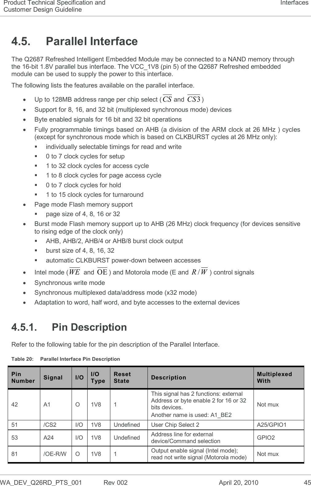  WA_DEV_Q26RD_PTS_001  Rev 002  April 20, 2010 45 Product Technical Specification and Customer Design Guideline Interfaces 4.5.  Parallel Interface The Q2687 Refreshed Intelligent Embedded Module may be connected to a NAND memory through the 16-bit 1.8V parallel bus interface. The VCC_1V8 (pin 5) of the Q2687 Refreshed embedded module can be used to supply the power to this interface. The following lists the features available on the parallel interface.   Up to 128MB address range per chip select (CSand 3CS)   Support for 8, 16, and 32 bit (multiplexed synchronous mode) devices   Byte enabled signals for 16 bit and 32 bit operations   Fully programmable timings based on AHB (a division of the ARM clock at 26 MHz ) cycles (except for synchronous mode which is based on CLKBURST cycles at 26 MHz only):   individually selectable timings for read and write   0 to 7 clock cycles for setup   1 to 32 clock cycles for access cycle   1 to 8 clock cycles for page access cycle  0 to 7 clock cycles for hold   1 to 15 clock cycles for turnaround   Page mode Flash memory support   page size of 4, 8, 16 or 32   Burst mode Flash memory support up to AHB (26 MHz) clock frequency (for devices sensitive to rising edge of the clock only)   AHB, AHB/2, AHB/4 or AHB/8 burst clock output   burst size of 4, 8, 16, 32   automatic CLKBURST power-down between accesses   Intel mode (WE and OE) and Motorola mode (E and /RW) control signals   Synchronous write mode   Synchronous multiplexed data/address mode (x32 mode)   Adaptation to word, half word, and byte accesses to the external devices 4.5.1.  Pin Description Refer to the following table for the pin description of the Parallel Interface. Table 20:  Parallel Interface Pin Description Pin Number Signal I/O I/O Type Reset State Description Multiplexed With 42 A1 O 1V8 1 This signal has 2 functions: external Address or byte enable 2 for 16 or 32 bits devices. Another name is used: A1_BE2  Not mux 51 /CS2 I/O  1V8 Undefined User Chip Select 2 A25/GPIO1 53 A24 I/O 1V8 Undefined Address line for external device/Command selection  GPIO2 81 /OE-R/W O 1V8 1 Output enable signal (Intel mode); read not write signal (Motorola mode) Not mux 