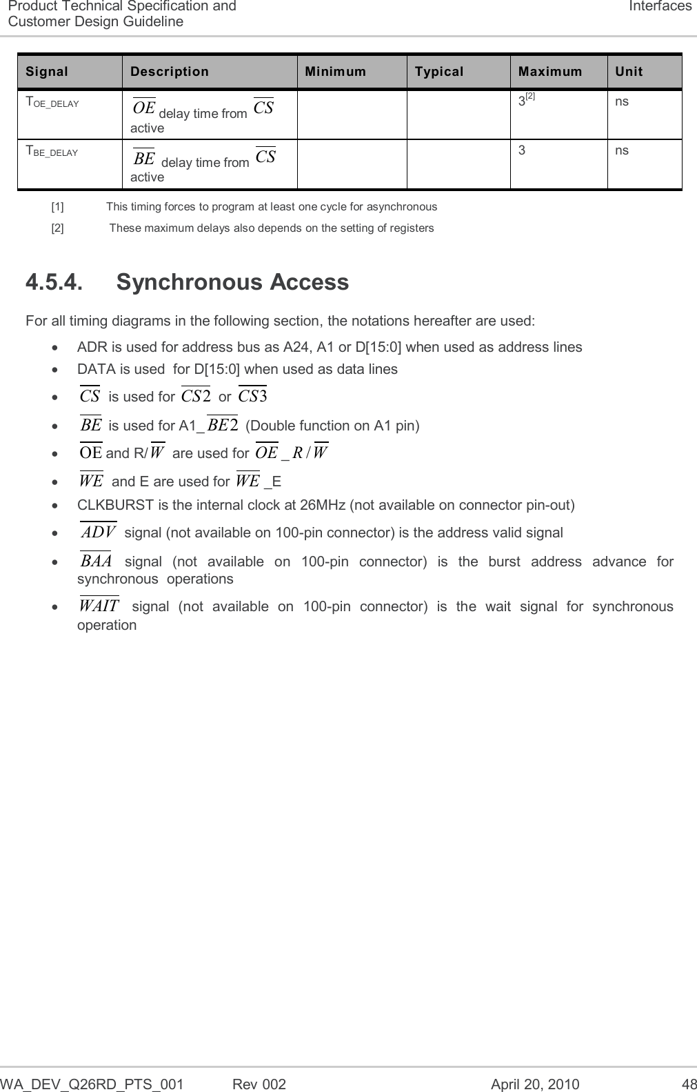  WA_DEV_Q26RD_PTS_001  Rev 002  April 20, 2010 48 Product Technical Specification and Customer Design Guideline Interfaces Signal Description Minimum Typical Maximum Unit TOE_DELAY OEdelay time from CS active   3[2] ns TBE_DELAY BE delay time from CS active   3 ns [1]   This timing forces to program at least one cycle for asynchronous [2]    These maximum delays also depends on the setting of registers 4.5.4.  Synchronous Access For all timing diagrams in the following section, the notations hereafter are used:   ADR is used for address bus as A24, A1 or D[15:0] when used as address lines   DATA is used  for D[15:0] when used as data lines  CS is used for 2CS or 3CS  BE is used for A1_2BE (Double function on A1 pin)  OEand R/W are used for OE_/RW  WE and E are used for WE_E   CLKBURST is the internal clock at 26MHz (not available on connector pin-out)  ADV signal (not available on 100-pin connector) is the address valid signal  BAA  signal  (not  available  on  100-pin  connector)  is  the  burst  address  advance  for synchronous  operations  WAIT  signal  (not  available  on  100-pin  connector)  is  the  wait  signal  for  synchronous operation  