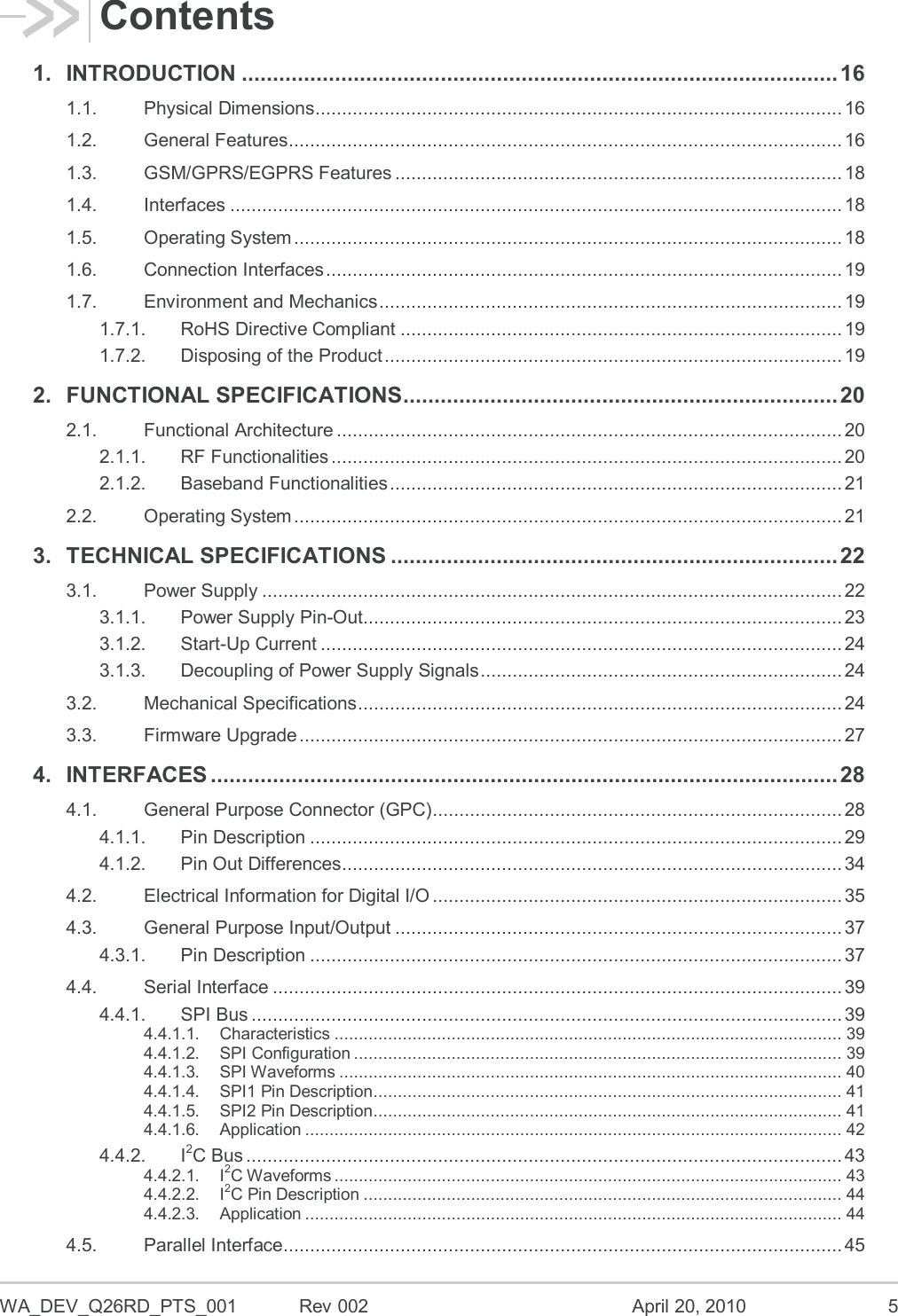  WA_DEV_Q26RD_PTS_001  Rev 002  April 20, 2010  5 Contents 1. INTRODUCTION ................................................................................................ 16 1.1. Physical Dimensions ................................................................................................... 16 1.2. General Features ........................................................................................................ 16 1.3. GSM/GPRS/EGPRS Features .................................................................................... 18 1.4. Interfaces ................................................................................................................... 18 1.5. Operating System ....................................................................................................... 18 1.6. Connection Interfaces ................................................................................................. 19 1.7. Environment and Mechanics ....................................................................................... 19 1.7.1. RoHS Directive Compliant ................................................................................... 19 1.7.2. Disposing of the Product ...................................................................................... 19 2. FUNCTIONAL SPECIFICATIONS ...................................................................... 20 2.1. Functional Architecture ............................................................................................... 20 2.1.1. RF Functionalities ................................................................................................ 20 2.1.2. Baseband Functionalities ..................................................................................... 21 2.2. Operating System ....................................................................................................... 21 3. TECHNICAL SPECIFICATIONS ........................................................................ 22 3.1. Power Supply ............................................................................................................. 22 3.1.1. Power Supply Pin-Out .......................................................................................... 23 3.1.2. Start-Up Current .................................................................................................. 24 3.1.3. Decoupling of Power Supply Signals .................................................................... 24 3.2. Mechanical Specifications ........................................................................................... 24 3.3. Firmware Upgrade ...................................................................................................... 27 4. INTERFACES ..................................................................................................... 28 4.1. General Purpose Connector (GPC) ............................................................................. 28 4.1.1. Pin Description .................................................................................................... 29 4.1.2. Pin Out Differences .............................................................................................. 34 4.2. Electrical Information for Digital I/O ............................................................................. 35 4.3. General Purpose Input/Output .................................................................................... 37 4.3.1. Pin Description .................................................................................................... 37 4.4. Serial Interface ........................................................................................................... 39 4.4.1. SPI Bus ............................................................................................................... 39 4.4.1.1. Characteristics ........................................................................................................ 39 4.4.1.2. SPI Configuration .................................................................................................... 39 4.4.1.3. SPI Waveforms ....................................................................................................... 40 4.4.1.4. SPI1 Pin Description ................................................................................................ 41 4.4.1.5. SPI2 Pin Description ................................................................................................ 41 4.4.1.6. Application .............................................................................................................. 42 4.4.2. I2C Bus ................................................................................................................ 43 4.4.2.1. I2C Waveforms ........................................................................................................ 43 4.4.2.2. I2C Pin Description .................................................................................................. 44 4.4.2.3. Application .............................................................................................................. 44 4.5. Parallel Interface ......................................................................................................... 45 