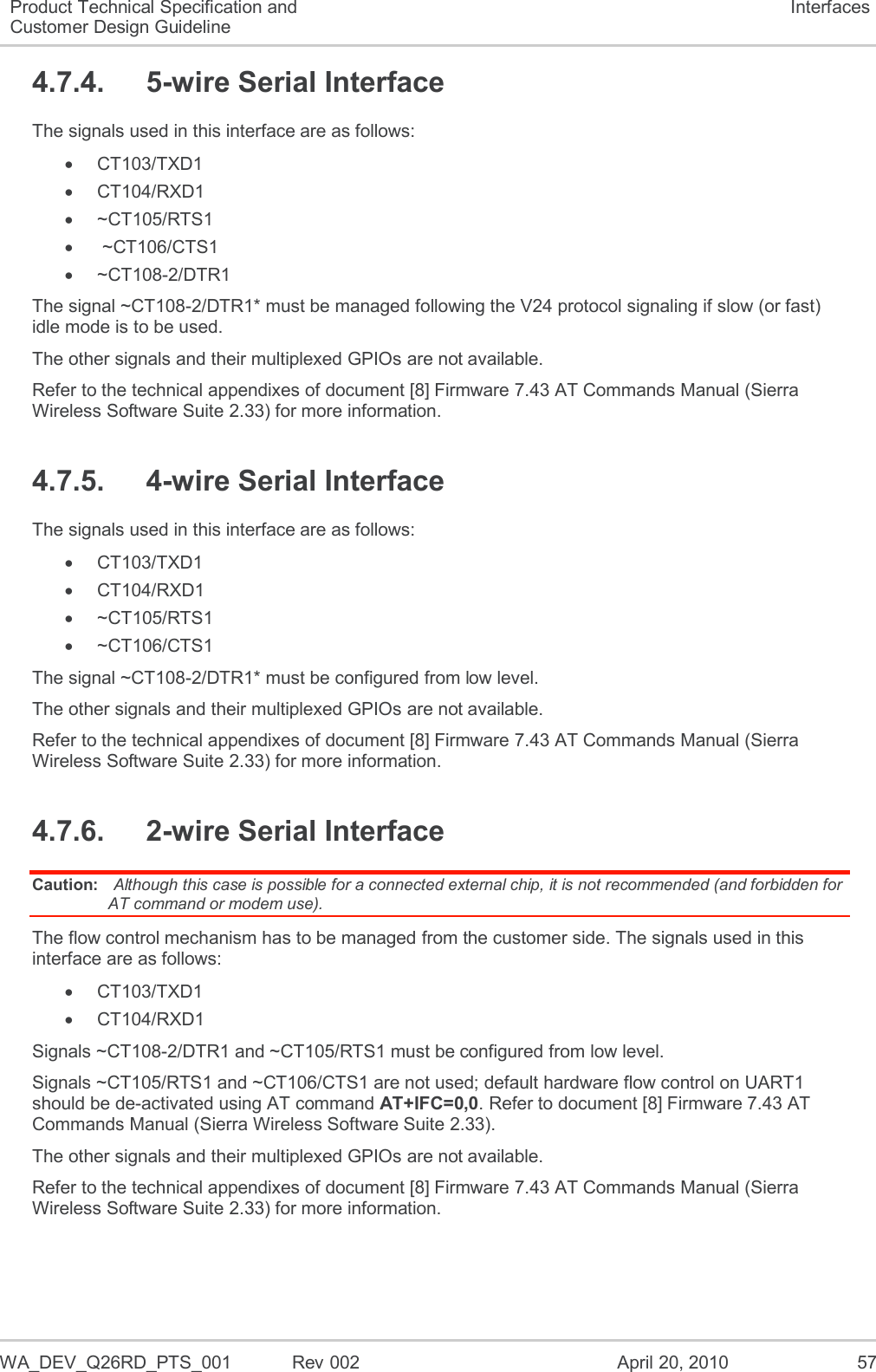  WA_DEV_Q26RD_PTS_001  Rev 002  April 20, 2010 57 Product Technical Specification and Customer Design Guideline Interfaces 4.7.4.  5-wire Serial Interface The signals used in this interface are as follows:  CT103/TXD1   CT104/RXD1   ~CT105/RTS1    ~CT106/CTS1   ~CT108-2/DTR1 The signal ~CT108-2/DTR1* must be managed following the V24 protocol signaling if slow (or fast) idle mode is to be used. The other signals and their multiplexed GPIOs are not available. Refer to the technical appendixes of document [8] Firmware 7.43 AT Commands Manual (Sierra Wireless Software Suite 2.33) for more information. 4.7.5.  4-wire Serial Interface The signals used in this interface are as follows:   CT103/TXD1   CT104/RXD1   ~CT105/RTS1   ~CT106/CTS1 The signal ~CT108-2/DTR1* must be configured from low level. The other signals and their multiplexed GPIOs are not available. Refer to the technical appendixes of document [8] Firmware 7.43 AT Commands Manual (Sierra Wireless Software Suite 2.33) for more information. 4.7.6.  2-wire Serial Interface Caution:  Although this case is possible for a connected external chip, it is not recommended (and forbidden for AT command or modem use). The flow control mechanism has to be managed from the customer side. The signals used in this interface are as follows:   CT103/TXD1   CT104/RXD1 Signals ~CT108-2/DTR1 and ~CT105/RTS1 must be configured from low level. Signals ~CT105/RTS1 and ~CT106/CTS1 are not used; default hardware flow control on UART1 should be de-activated using AT command AT+IFC=0,0. Refer to document [8] Firmware 7.43 AT Commands Manual (Sierra Wireless Software Suite 2.33). The other signals and their multiplexed GPIOs are not available. Refer to the technical appendixes of document [8] Firmware 7.43 AT Commands Manual (Sierra Wireless Software Suite 2.33) for more information. 