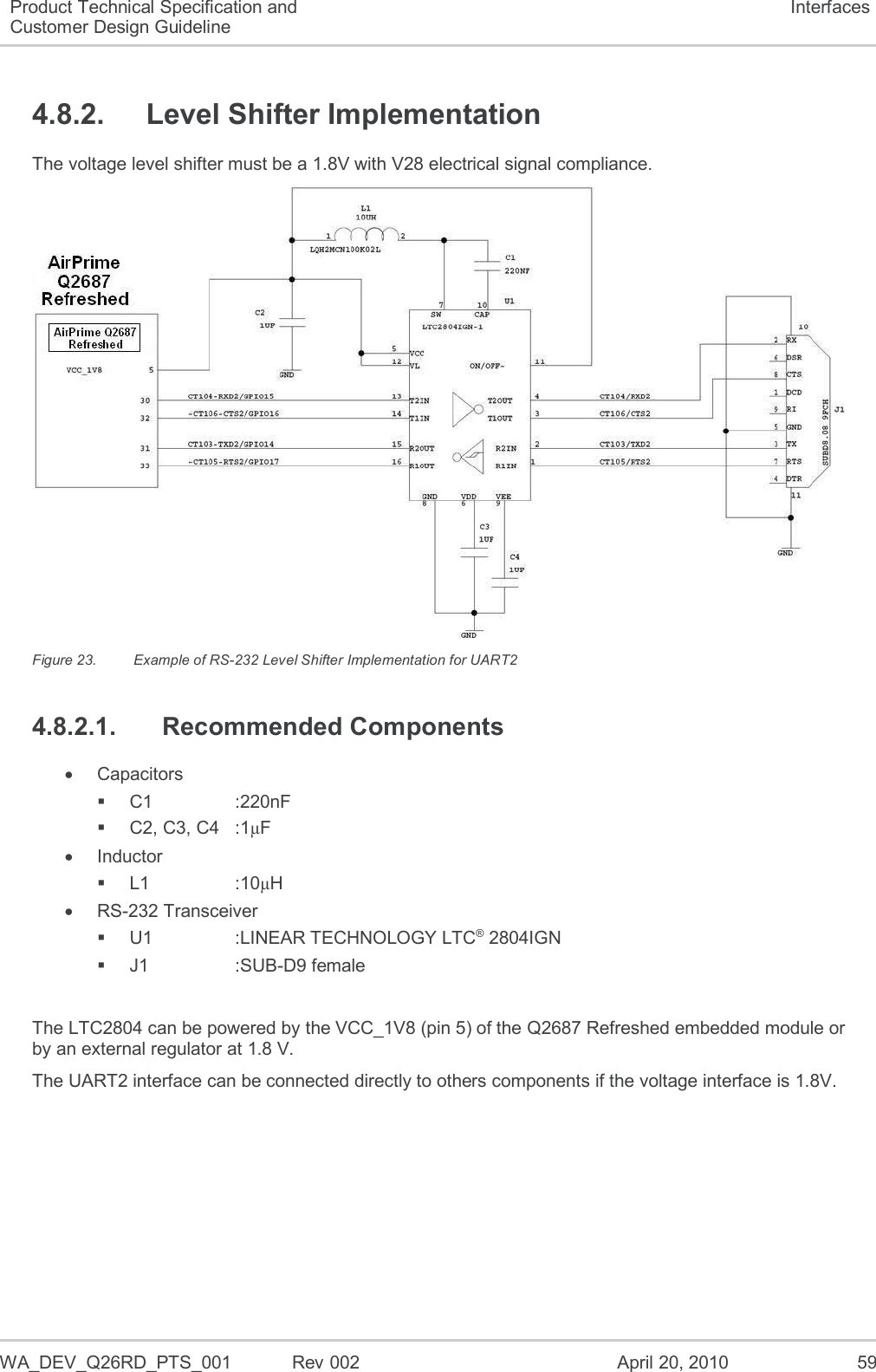  WA_DEV_Q26RD_PTS_001  Rev 002  April 20, 2010 59 Product Technical Specification and Customer Design Guideline Interfaces 4.8.2.  Level Shifter Implementation The voltage level shifter must be a 1.8V with V28 electrical signal compliance.  Figure 23.  Example of RS-232 Level Shifter Implementation for UART2 4.8.2.1.  Recommended Components   Capacitors  C1    :220nF    C2, C3, C4  :1µF   Inductor  L1    :10µH  RS-232 Transceiver  U1    :LINEAR TECHNOLOGY LTC® 2804IGN   J1    :SUB-D9 female   The LTC2804 can be powered by the VCC_1V8 (pin 5) of the Q2687 Refreshed embedded module or by an external regulator at 1.8 V. The UART2 interface can be connected directly to others components if the voltage interface is 1.8V. 