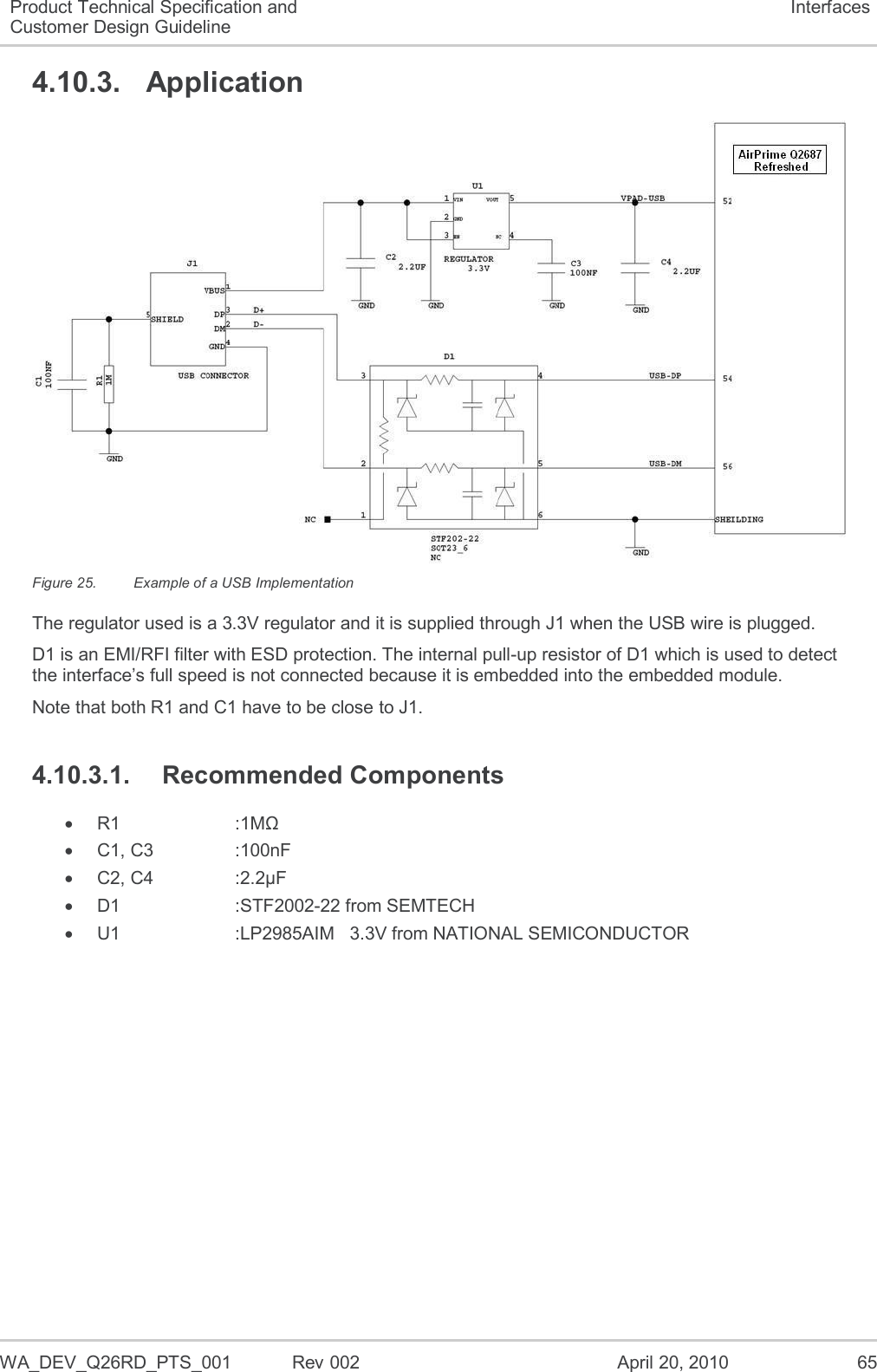  WA_DEV_Q26RD_PTS_001  Rev 002  April 20, 2010 65 Product Technical Specification and Customer Design Guideline Interfaces 4.10.3.  Application  Figure 25.  Example of a USB Implementation The regulator used is a 3.3V regulator and it is supplied through J1 when the USB wire is plugged. D1 is an EMI/RFI filter with ESD protection. The internal pull-up resistor of D1 which is used to detect the interface’s full speed is not connected because it is embedded into the embedded module. Note that both R1 and C1 have to be close to J1. 4.10.3.1.  Recommended Components  R1      :1MΩ   C1, C3    :100nF   C2, C4    :2.2µF  D1      :STF2002-22 from SEMTECH  U1      :LP2985AIM   3.3V from NATIONAL SEMICONDUCTOR   