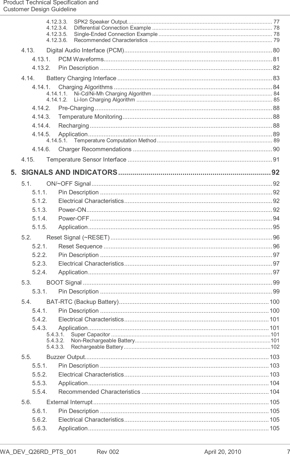  WA_DEV_Q26RD_PTS_001  Rev 002  April 20, 2010  7 Product Technical Specification and Customer Design Guideline  4.12.3.3. SPK2 Speaker Output............................................................................................ 77 4.12.3.4. Differential Connection Example ............................................................................ 78 4.12.3.5. Single-Ended Connection Example ........................................................................ 78 4.12.3.6. Recommended Characteristics .............................................................................. 79 4.13. Digital Audio Interface (PCM) ...................................................................................... 80 4.13.1. PCM Waveforms.................................................................................................. 81 4.13.2. Pin Description .................................................................................................... 82 4.14. Battery Charging Interface .......................................................................................... 83 4.14.1. Charging Algorithms ............................................................................................ 84 4.14.1.1. Ni-Cd/Ni-Mh Charging Algorithm ............................................................................ 84 4.14.1.2. Li-Ion Charging Algorithm ...................................................................................... 85 4.14.2. Pre-Charging ....................................................................................................... 88 4.14.3. Temperature Monitoring ....................................................................................... 88 4.14.4. Recharging .......................................................................................................... 88 4.14.5. Application ........................................................................................................... 89 4.14.5.1. Temperature Computation Method ......................................................................... 89 4.14.6. Charger Recommendations ................................................................................. 90 4.15. Temperature Sensor Interface .................................................................................... 91 5. SIGNALS AND INDICATORS ............................................................................ 92 5.1. ON/~OFF Signal ......................................................................................................... 92 5.1.1. Pin Description .................................................................................................... 92 5.1.2. Electrical Characteristics ...................................................................................... 92 5.1.3. Power-ON ............................................................................................................ 92 5.1.4. Power-OFF .......................................................................................................... 94 5.1.5. Application ........................................................................................................... 95 5.2. Reset Signal (~RESET) .............................................................................................. 96 5.2.1. Reset Sequence .................................................................................................. 96 5.2.2. Pin Description .................................................................................................... 97 5.2.3. Electrical Characteristics ...................................................................................... 97 5.2.4. Application ........................................................................................................... 97 5.3. BOOT Signal .............................................................................................................. 99 5.3.1. Pin Description .................................................................................................... 99 5.4. BAT-RTC (Backup Battery) ....................................................................................... 100 5.4.1. Pin Description .................................................................................................. 100 5.4.2. Electrical Characteristics .................................................................................... 101 5.4.3. Application ......................................................................................................... 101 5.4.3.1. Super Capacitor .....................................................................................................101 5.4.3.2. Non-Rechargeable Battery ......................................................................................101 5.4.3.3. Rechargeable Battery .............................................................................................102 5.5. Buzzer Output........................................................................................................... 103 5.5.1. Pin Description .................................................................................................. 103 5.5.2. Electrical Characteristics .................................................................................... 103 5.5.3. Application ......................................................................................................... 104 5.5.4. Recommended Characteristics .......................................................................... 104 5.6. External Interrupt ...................................................................................................... 105 5.6.1. Pin Description .................................................................................................. 105 5.6.2. Electrical Characteristics .................................................................................... 105 5.6.3. Application ......................................................................................................... 105 