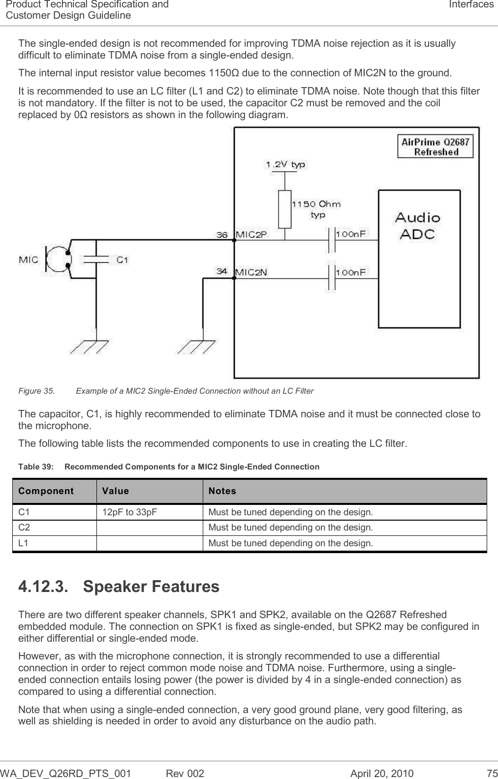  WA_DEV_Q26RD_PTS_001  Rev 002  April 20, 2010 75 Product Technical Specification and Customer Design Guideline Interfaces The single-ended design is not recommended for improving TDMA noise rejection as it is usually difficult to eliminate TDMA noise from a single-ended design. The internal input resistor value becomes 1150Ω due to the connection of MIC2N to the ground. It is recommended to use an LC filter (L1 and C2) to eliminate TDMA noise. Note though that this filter is not mandatory. If the filter is not to be used, the capacitor C2 must be removed and the coil replaced by 0Ω resistors as shown in the following diagram.  Figure 35.  Example of a MIC2 Single-Ended Connection without an LC Filter The capacitor, C1, is highly recommended to eliminate TDMA noise and it must be connected close to the microphone. The following table lists the recommended components to use in creating the LC filter. Table 39:  Recommended Components for a MIC2 Single-Ended Connection Component Value Notes C1 12pF to 33pF Must be tuned depending on the design. C2  Must be tuned depending on the design. L1  Must be tuned depending on the design. 4.12.3.  Speaker Features There are two different speaker channels, SPK1 and SPK2, available on the Q2687 Refreshed embedded module. The connection on SPK1 is fixed as single-ended, but SPK2 may be configured in either differential or single-ended mode. However, as with the microphone connection, it is strongly recommended to use a differential connection in order to reject common mode noise and TDMA noise. Furthermore, using a single-ended connection entails losing power (the power is divided by 4 in a single-ended connection) as compared to using a differential connection. Note that when using a single-ended connection, a very good ground plane, very good filtering, as well as shielding is needed in order to avoid any disturbance on the audio path. 