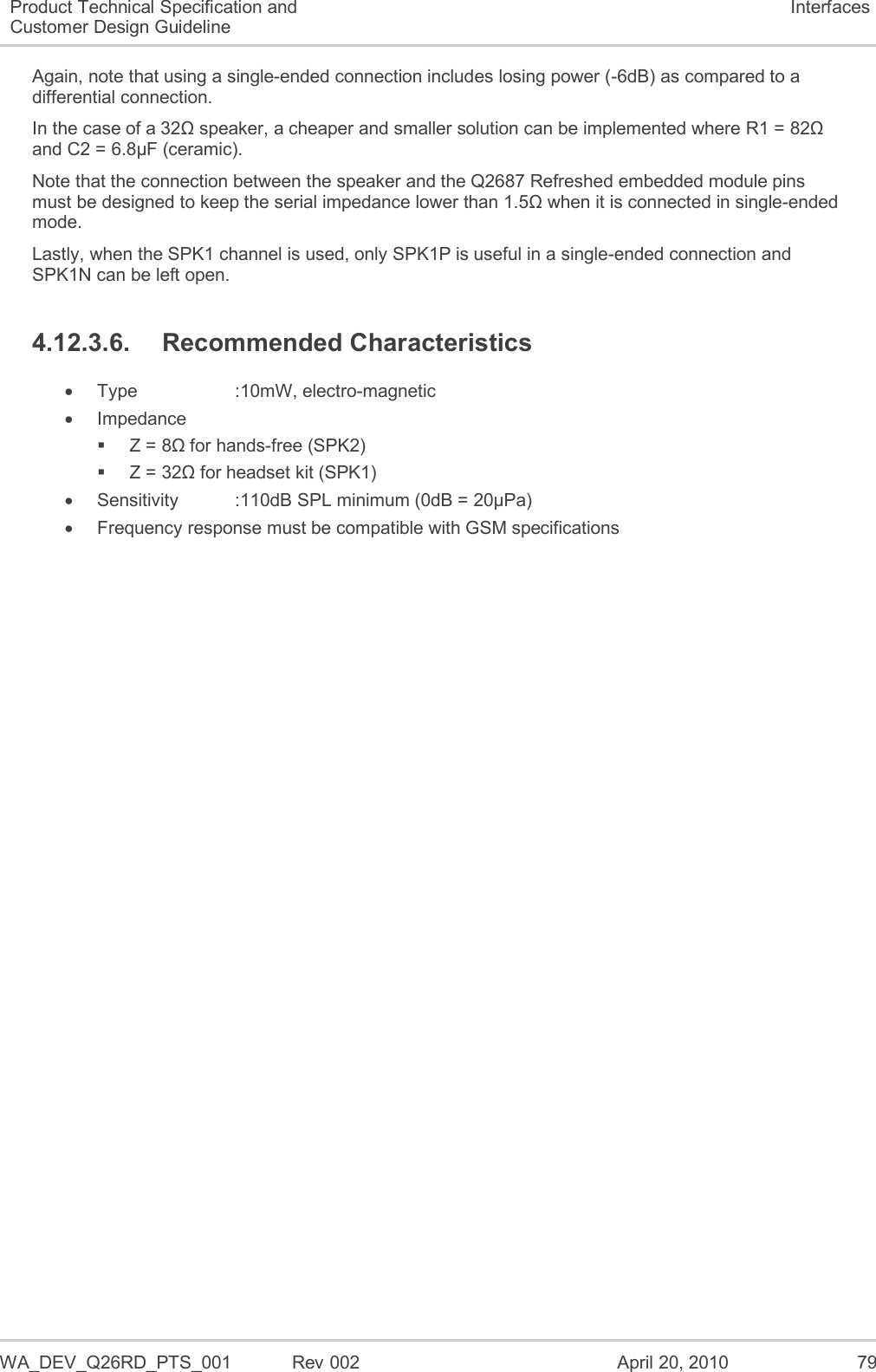  WA_DEV_Q26RD_PTS_001  Rev 002  April 20, 2010 79 Product Technical Specification and Customer Design Guideline Interfaces Again, note that using a single-ended connection includes losing power (-6dB) as compared to a differential connection. In the case of a 32Ω speaker, a cheaper and smaller solution can be implemented where R1 = 82Ω and C2 = 6.8µF (ceramic). Note that the connection between the speaker and the Q2687 Refreshed embedded module pins must be designed to keep the serial impedance lower than 1.5Ω when it is connected in single-ended mode. Lastly, when the SPK1 channel is used, only SPK1P is useful in a single-ended connection and SPK1N can be left open. 4.12.3.6.  Recommended Characteristics   Type    :10mW, electro-magnetic   Impedance   Z = 8Ω for hands-free (SPK2)   Z = 32Ω for headset kit (SPK1)   Sensitivity   :110dB SPL minimum (0dB = 20µPa)   Frequency response must be compatible with GSM specifications  