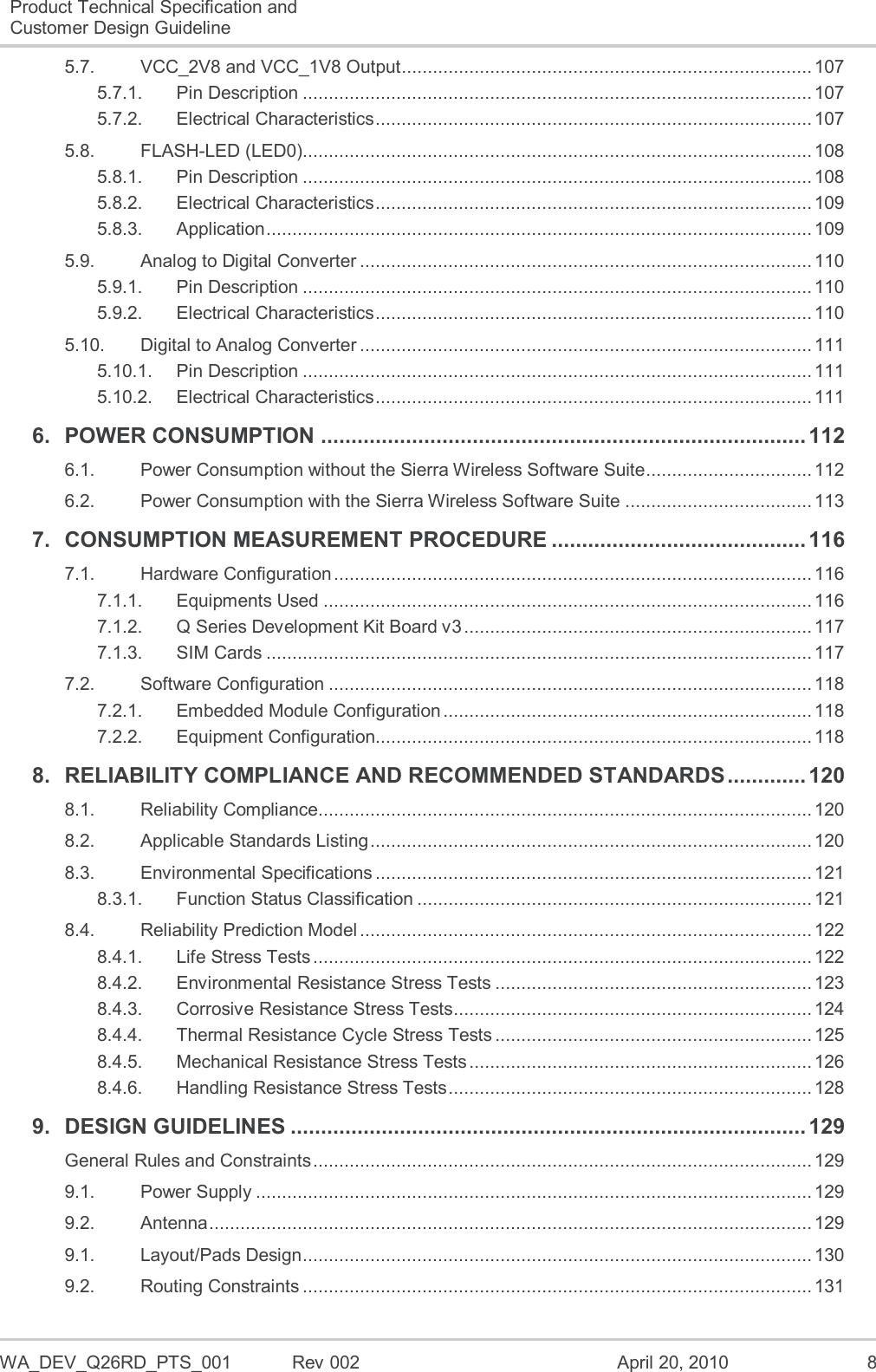  WA_DEV_Q26RD_PTS_001  Rev 002  April 20, 2010  8 Product Technical Specification and Customer Design Guideline  5.7. VCC_2V8 and VCC_1V8 Output ............................................................................... 107 5.7.1. Pin Description .................................................................................................. 107 5.7.2. Electrical Characteristics .................................................................................... 107 5.8. FLASH-LED (LED0) .................................................................................................. 108 5.8.1. Pin Description .................................................................................................. 108 5.8.2. Electrical Characteristics .................................................................................... 109 5.8.3. Application ......................................................................................................... 109 5.9. Analog to Digital Converter ....................................................................................... 110 5.9.1. Pin Description .................................................................................................. 110 5.9.2. Electrical Characteristics .................................................................................... 110 5.10. Digital to Analog Converter ....................................................................................... 111 5.10.1. Pin Description .................................................................................................. 111 5.10.2. Electrical Characteristics .................................................................................... 111 6. POWER CONSUMPTION ................................................................................ 112 6.1. Power Consumption without the Sierra Wireless Software Suite ................................ 112 6.2. Power Consumption with the Sierra Wireless Software Suite .................................... 113 7. CONSUMPTION MEASUREMENT PROCEDURE .......................................... 116 7.1. Hardware Configuration ............................................................................................ 116 7.1.1. Equipments Used .............................................................................................. 116 7.1.2. Q Series Development Kit Board v3 ................................................................... 117 7.1.3. SIM Cards ......................................................................................................... 117 7.2. Software Configuration ............................................................................................. 118 7.2.1. Embedded Module Configuration ....................................................................... 118 7.2.2. Equipment Configuration.................................................................................... 118 8. RELIABILITY COMPLIANCE AND RECOMMENDED STANDARDS ............. 120 8.1. Reliability Compliance............................................................................................... 120 8.2. Applicable Standards Listing ..................................................................................... 120 8.3. Environmental Specifications .................................................................................... 121 8.3.1. Function Status Classification ............................................................................ 121 8.4. Reliability Prediction Model ....................................................................................... 122 8.4.1. Life Stress Tests ................................................................................................ 122 8.4.2. Environmental Resistance Stress Tests ............................................................. 123 8.4.3. Corrosive Resistance Stress Tests..................................................................... 124 8.4.4. Thermal Resistance Cycle Stress Tests ............................................................. 125 8.4.5. Mechanical Resistance Stress Tests .................................................................. 126 8.4.6. Handling Resistance Stress Tests ...................................................................... 128 9. DESIGN GUIDELINES ..................................................................................... 129 General Rules and Constraints ................................................................................................ 129 9.1. Power Supply ........................................................................................................... 129 9.2. Antenna .................................................................................................................... 129 9.1. Layout/Pads Design .................................................................................................. 130 9.2. Routing Constraints .................................................................................................. 131 