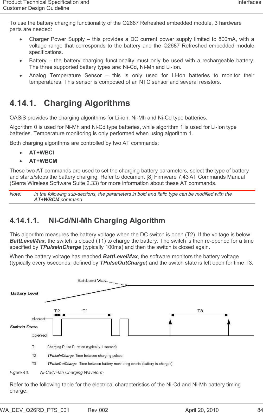  WA_DEV_Q26RD_PTS_001  Rev 002  April 20, 2010 84 Product Technical Specification and Customer Design Guideline Interfaces To use the battery charging functionality of the Q2687 Refreshed embedded module, 3 hardware parts are needed:   Charger Power Supply –  this provides a DC current  power supply limited to 800mA, with  a voltage range that corresponds to the battery and the  Q2687 Refreshed embedded module specifications.   Battery  –  the  battery charging  functionality  must  only  be  used  with  a  rechargeable  battery. The three supported battery types are: Ni-Cd, Ni-Mh and Li-Ion.   Analog  Temperature  Sensor  –  this  is  only  used  for  Li-Ion  batteries  to  monitor  their temperatures. This sensor is composed of an NTC sensor and several resistors. 4.14.1.  Charging Algorithms OASiS provides the charging algorithms for Li-ion, Ni-Mh and Ni-Cd type batteries. Algorithm 0 is used for Ni-Mh and Ni-Cd type batteries, while algorithm 1 is used for Li-Ion type batteries. Temperature monitoring is only performed when using algorithm 1. Both charging algorithms are controlled by two AT commands:  AT+WBCI  AT+WBCM These two AT commands are used to set the charging battery parameters, select the type of battery and starts/stops the battery charging. Refer to document [8] Firmware 7.43 AT Commands Manual (Sierra Wireless Software Suite 2.33) for more information about these AT commands.  Note:   In the following sub-sections, the parameters in bold and italic type can be modified with the AT+WBCM command. 4.14.1.1.  Ni-Cd/Ni-Mh Charging Algorithm This algorithm measures the battery voltage when the DC switch is open (T2). If the voltage is below BattLevelMax, the switch is closed (T1) to charge the battery. The switch is then re-opened for a time specified by TPulseInCharge (typically 100ms) and then the switch is closed again. When the battery voltage has reached BattLevelMax, the software monitors the battery voltage (typically every 5seconds; defined by TPulseOutCharge) and the switch state is left open for time T3.   Figure 43.  Ni-Cd/Ni-Mh Charging Waveform Refer to the following table for the electrical characteristics of the Ni-Cd and Ni-Mh battery timing charge. 