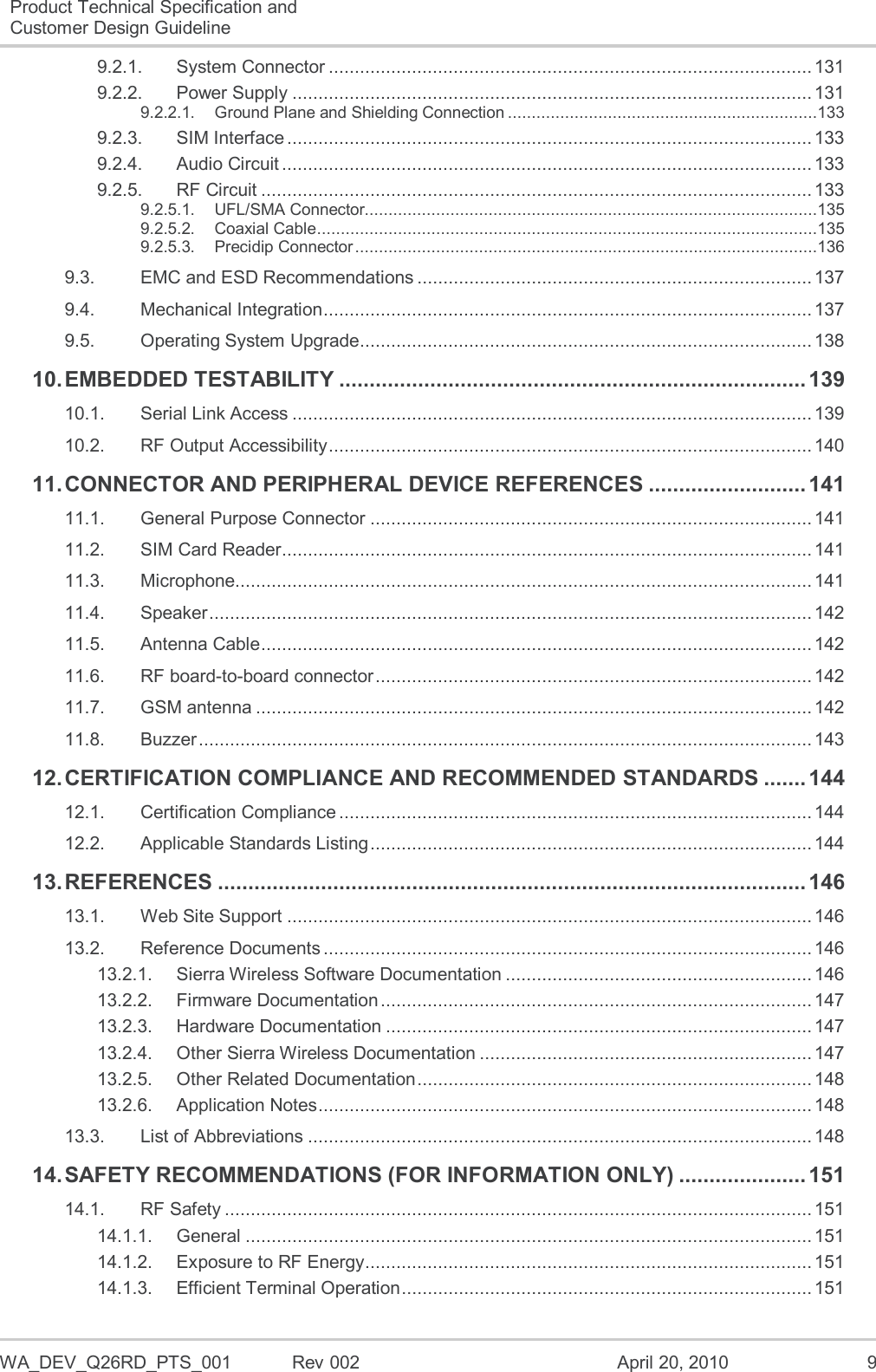  WA_DEV_Q26RD_PTS_001  Rev 002  April 20, 2010  9 Product Technical Specification and Customer Design Guideline  9.2.1. System Connector ............................................................................................. 131 9.2.2. Power Supply .................................................................................................... 131 9.2.2.1. Ground Plane and Shielding Connection .................................................................133 9.2.3. SIM Interface ..................................................................................................... 133 9.2.4. Audio Circuit ...................................................................................................... 133 9.2.5. RF Circuit .......................................................................................................... 133 9.2.5.1. UFL/SMA Connector...............................................................................................135 9.2.5.2. Coaxial Cable .........................................................................................................135 9.2.5.3. Precidip Connector .................................................................................................136 9.3. EMC and ESD Recommendations ............................................................................ 137 9.4. Mechanical Integration .............................................................................................. 137 9.5. Operating System Upgrade ....................................................................................... 138 10. EMBEDDED TESTABILITY ............................................................................. 139 10.1. Serial Link Access .................................................................................................... 139 10.2. RF Output Accessibility ............................................................................................. 140 11. CONNECTOR AND PERIPHERAL DEVICE REFERENCES .......................... 141 11.1. General Purpose Connector ..................................................................................... 141 11.2. SIM Card Reader ...................................................................................................... 141 11.3. Microphone............................................................................................................... 141 11.4. Speaker .................................................................................................................... 142 11.5. Antenna Cable .......................................................................................................... 142 11.6. RF board-to-board connector .................................................................................... 142 11.7. GSM antenna ........................................................................................................... 142 11.8. Buzzer ...................................................................................................................... 143 12. CERTIFICATION COMPLIANCE AND RECOMMENDED STANDARDS ....... 144 12.1. Certification Compliance ........................................................................................... 144 12.2. Applicable Standards Listing ..................................................................................... 144 13. REFERENCES ................................................................................................. 146 13.1. Web Site Support ..................................................................................................... 146 13.2. Reference Documents .............................................................................................. 146 13.2.1. Sierra Wireless Software Documentation ........................................................... 146 13.2.2. Firmware Documentation ................................................................................... 147 13.2.3. Hardware Documentation .................................................................................. 147 13.2.4. Other Sierra Wireless Documentation ................................................................ 147 13.2.5. Other Related Documentation ............................................................................ 148 13.2.6. Application Notes ............................................................................................... 148 13.3. List of Abbreviations ................................................................................................. 148 14. SAFETY RECOMMENDATIONS (FOR INFORMATION ONLY) ..................... 151 14.1. RF Safety ................................................................................................................. 151 14.1.1. General ............................................................................................................. 151 14.1.2. Exposure to RF Energy ...................................................................................... 151 14.1.3. Efficient Terminal Operation ............................................................................... 151 