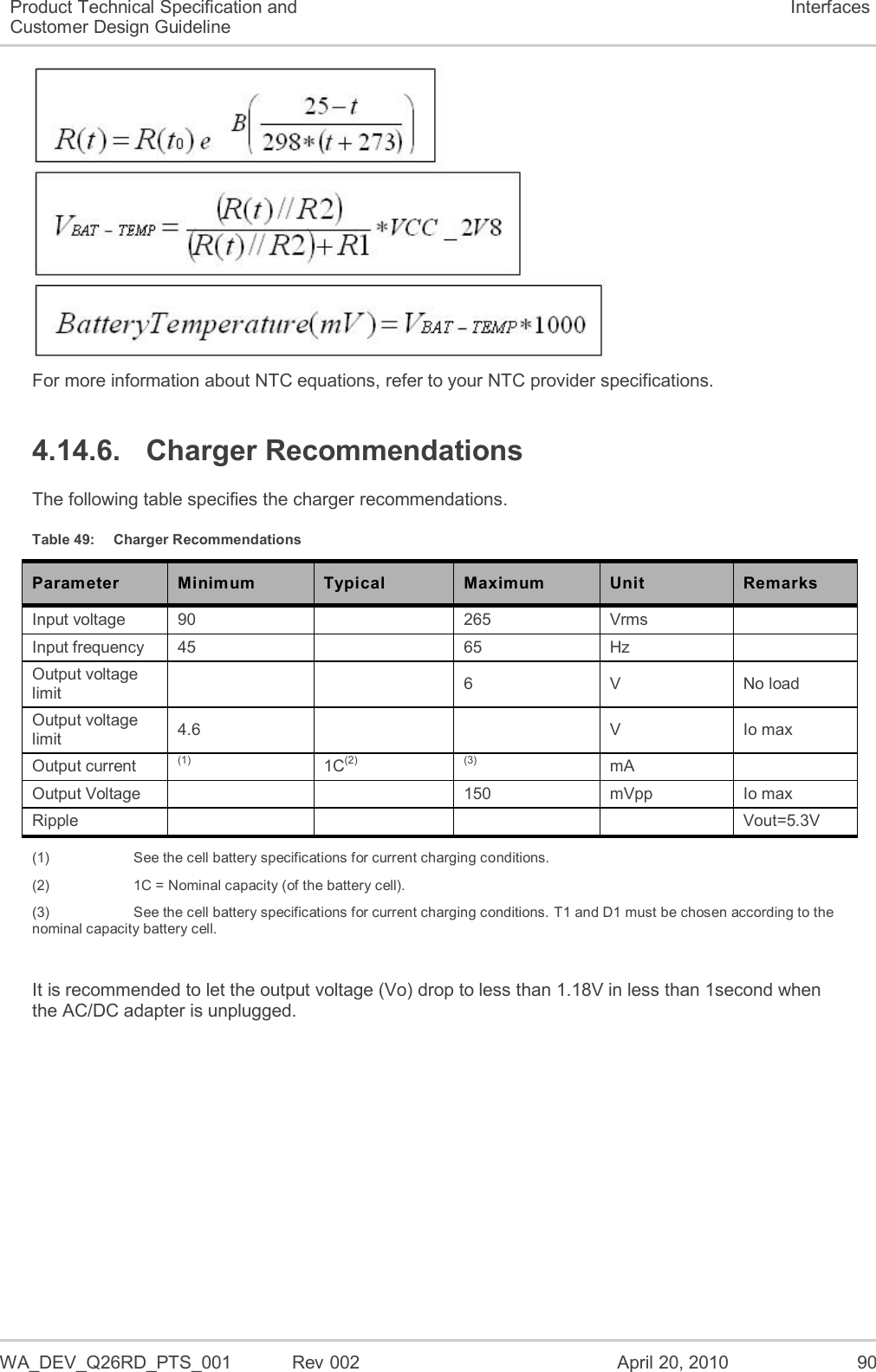  WA_DEV_Q26RD_PTS_001  Rev 002  April 20, 2010 90 Product Technical Specification and Customer Design Guideline Interfaces  For more information about NTC equations, refer to your NTC provider specifications. 4.14.6.  Charger Recommendations The following table specifies the charger recommendations. Table 49:  Charger Recommendations Parameter Minimum Typical Maximum Unit Remarks Input voltage 90   265 Vrms   Input frequency 45   65 Hz   Output voltage limit     6 V No load Output voltage limit 4.6     V Io max Output current (1) 1C(2) (3) mA   Output Voltage     150 mVpp Io max Ripple     Vout=5.3V (1)    See the cell battery specifications for current charging conditions. (2)    1C = Nominal capacity (of the battery cell). (3)    See the cell battery specifications for current charging conditions. T1 and D1 must be chosen according to the nominal capacity battery cell.  It is recommended to let the output voltage (Vo) drop to less than 1.18V in less than 1second when the AC/DC adapter is unplugged. 