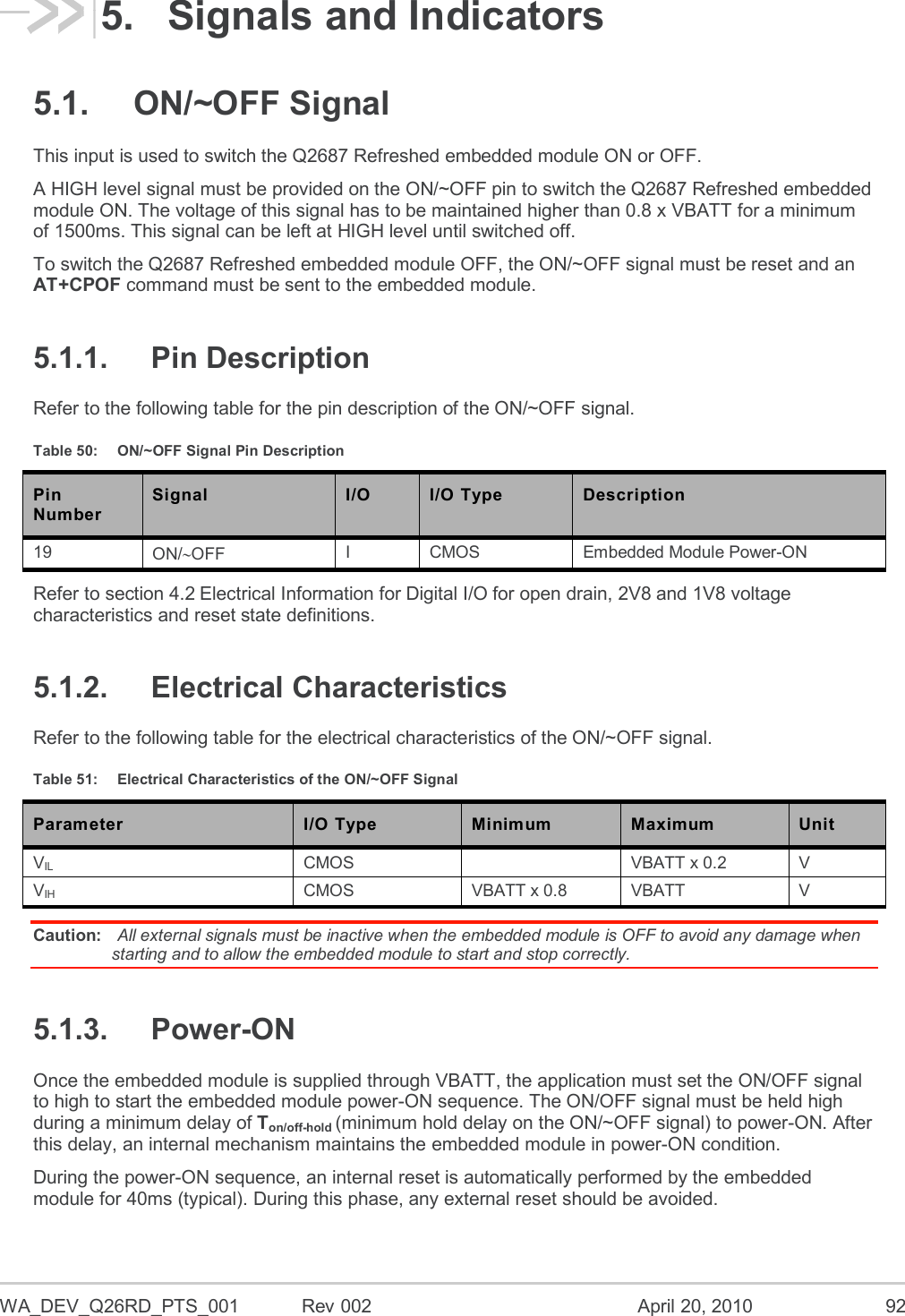 WA_DEV_Q26RD_PTS_001  Rev 002  April 20, 2010 92 5.  Signals and Indicators 5.1.  ON/~OFF Signal This input is used to switch the Q2687 Refreshed embedded module ON or OFF.  A HIGH level signal must be provided on the ON/~OFF pin to switch the Q2687 Refreshed embedded module ON. The voltage of this signal has to be maintained higher than 0.8 x VBATT for a minimum of 1500ms. This signal can be left at HIGH level until switched off. To switch the Q2687 Refreshed embedded module OFF, the ON/~OFF signal must be reset and an AT+CPOF command must be sent to the embedded module. 5.1.1.  Pin Description Refer to the following table for the pin description of the ON/~OFF signal. Table 50:  ON/~OFF Signal Pin Description Pin Number Signal I/O I/O Type Description 19 ON/OFF I CMOS Embedded Module Power-ON Refer to section 4.2 Electrical Information for Digital I/O for open drain, 2V8 and 1V8 voltage characteristics and reset state definitions. 5.1.2.  Electrical Characteristics Refer to the following table for the electrical characteristics of the ON/~OFF signal. Table 51:  Electrical Characteristics of the ON/~OFF Signal Parameter I/O Type Minimum Maximum Unit VIL CMOS  VBATT x 0.2 V VIH CMOS VBATT x 0.8 VBATT V Caution:  All external signals must be inactive when the embedded module is OFF to avoid any damage when starting and to allow the embedded module to start and stop correctly. 5.1.3.  Power-ON Once the embedded module is supplied through VBATT, the application must set the ON/OFF signal to high to start the embedded module power-ON sequence. The ON/OFF signal must be held high during a minimum delay of Ton/off-hold (minimum hold delay on the ON/~OFF signal) to power-ON. After this delay, an internal mechanism maintains the embedded module in power-ON condition. During the power-ON sequence, an internal reset is automatically performed by the embedded module for 40ms (typical). During this phase, any external reset should be avoided. 