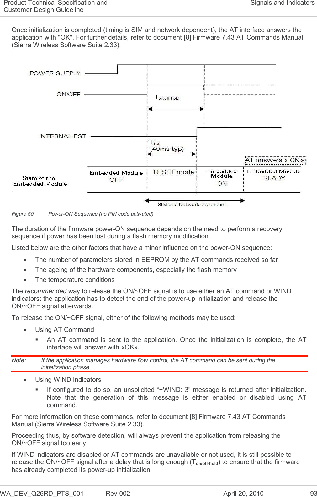   WA_DEV_Q26RD_PTS_001  Rev 002  April 20, 2010 93 Product Technical Specification and Customer Design Guideline Signals and Indicators Once initialization is completed (timing is SIM and network dependent), the AT interface answers the application with &quot;OK&quot;. For further details, refer to document [8] Firmware 7.43 AT Commands Manual (Sierra Wireless Software Suite 2.33).   Figure 50.  Power-ON Sequence (no PIN code activated) The duration of the firmware power-ON sequence depends on the need to perform a recovery sequence if power has been lost during a flash memory modification. Listed below are the other factors that have a minor influence on the power-ON sequence:   The number of parameters stored in EEPROM by the AT commands received so far   The ageing of the hardware components, especially the flash memory   The temperature conditions The recommended way to release the ON/~OFF signal is to use either an AT command or WIND indicators: the application has to detect the end of the power-up initialization and release the ON/~OFF signal afterwards. To release the ON/~OFF signal, either of the following methods may be used:   Using AT Command   An  AT  command  is  sent  to  the  application.  Once  the  initialization  is  complete,  the  AT interface will answer with «OK». Note:   If the application manages hardware flow control, the AT command can be sent during the initialization phase.   Using WIND Indicators  If configured to do so, an unsolicited “+WIND: 3” message is returned after initialization. Note  that  the  generation  of  this  message  is  either  enabled  or  disabled  using  AT command. For more information on these commands, refer to document [8] Firmware 7.43 AT Commands Manual (Sierra Wireless Software Suite 2.33). Proceeding thus, by software detection, will always prevent the application from releasing the ON/~OFF signal too early. If WIND indicators are disabled or AT commands are unavailable or not used, it is still possible to release the ON/~OFF signal after a delay that is long enough (Ton/off-hold) to ensure that the firmware has already completed its power-up initialization. 