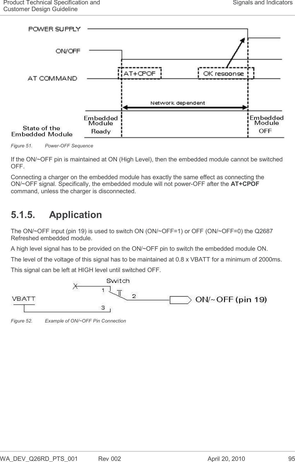   WA_DEV_Q26RD_PTS_001  Rev 002  April 20, 2010 95 Product Technical Specification and Customer Design Guideline Signals and Indicators  Figure 51.  Power-OFF Sequence If the ON/~OFF pin is maintained at ON (High Level), then the embedded module cannot be switched OFF. Connecting a charger on the embedded module has exactly the same effect as connecting the ON/~OFF signal. Specifically, the embedded module will not power-OFF after the AT+CPOF command, unless the charger is disconnected. 5.1.5.  Application The ON/~OFF input (pin 19) is used to switch ON (ON/~OFF=1) or OFF (ON/~OFF=0) the Q2687 Refreshed embedded module. A high level signal has to be provided on the ON/~OFF pin to switch the embedded module ON. The level of the voltage of this signal has to be maintained at 0.8 x VBATT for a minimum of 2000ms. This signal can be left at HIGH level until switched OFF.  Figure 52.  Example of ON/~OFF Pin Connection 