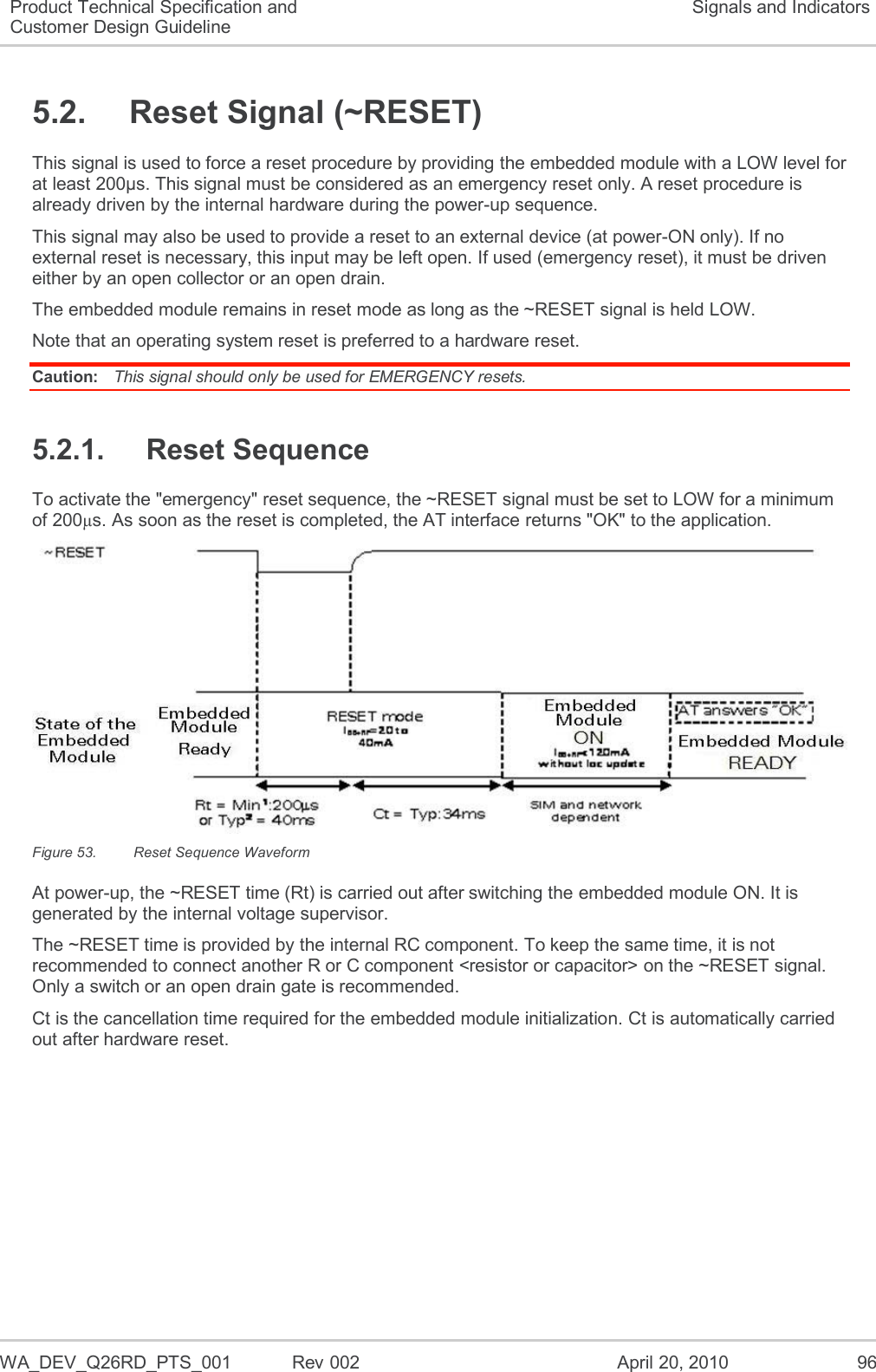   WA_DEV_Q26RD_PTS_001  Rev 002  April 20, 2010 96 Product Technical Specification and Customer Design Guideline Signals and Indicators 5.2.  Reset Signal (~RESET) This signal is used to force a reset procedure by providing the embedded module with a LOW level for at least 200µs. This signal must be considered as an emergency reset only. A reset procedure is already driven by the internal hardware during the power-up sequence. This signal may also be used to provide a reset to an external device (at power-ON only). If no external reset is necessary, this input may be left open. If used (emergency reset), it must be driven either by an open collector or an open drain. The embedded module remains in reset mode as long as the ~RESET signal is held LOW. Note that an operating system reset is preferred to a hardware reset. Caution:  This signal should only be used for EMERGENCY resets. 5.2.1.  Reset Sequence To activate the &quot;emergency&quot; reset sequence, the ~RESET signal must be set to LOW for a minimum of 200µs. As soon as the reset is completed, the AT interface returns &quot;OK&quot; to the application.  Figure 53.  Reset Sequence Waveform At power-up, the ~RESET time (Rt) is carried out after switching the embedded module ON. It is generated by the internal voltage supervisor. The ~RESET time is provided by the internal RC component. To keep the same time, it is not recommended to connect another R or C component &lt;resistor or capacitor&gt; on the ~RESET signal. Only a switch or an open drain gate is recommended. Ct is the cancellation time required for the embedded module initialization. Ct is automatically carried out after hardware reset. 
