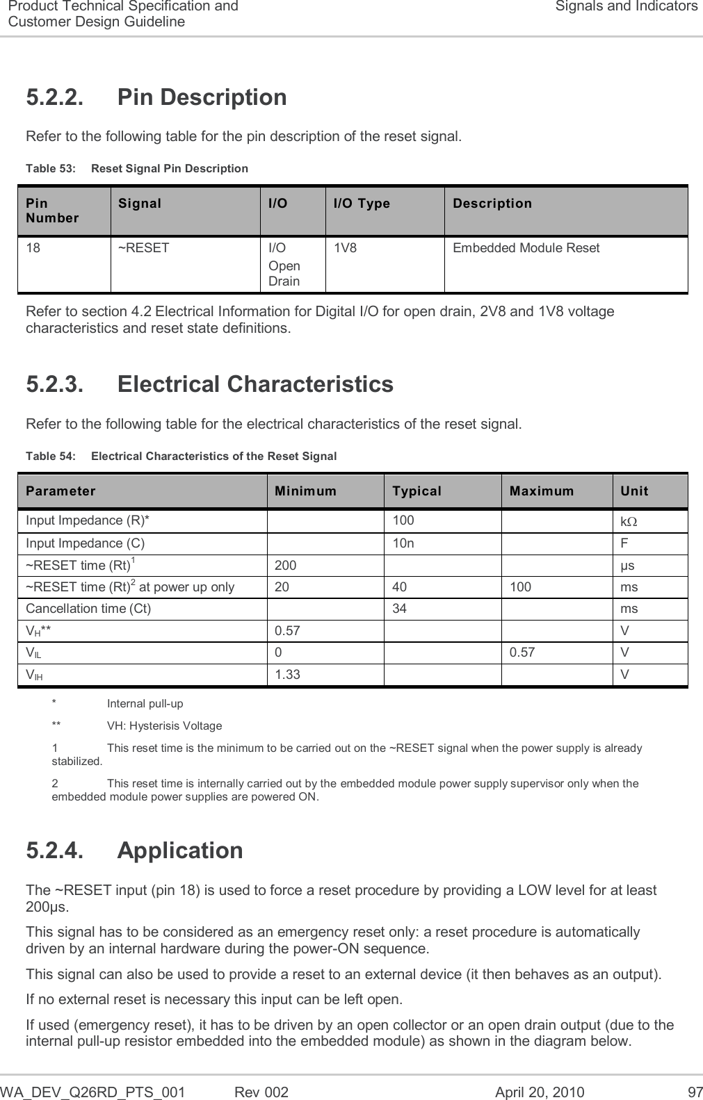   WA_DEV_Q26RD_PTS_001  Rev 002  April 20, 2010 97 Product Technical Specification and Customer Design Guideline Signals and Indicators 5.2.2.  Pin Description Refer to the following table for the pin description of the reset signal. Table 53:  Reset Signal Pin Description Pin Number Signal I/O I/O Type Description 18 ~RESET I/O Open Drain  1V8  Embedded Module Reset Refer to section 4.2 Electrical Information for Digital I/O for open drain, 2V8 and 1V8 voltage characteristics and reset state definitions. 5.2.3.  Electrical Characteristics Refer to the following table for the electrical characteristics of the reset signal. Table 54:  Electrical Characteristics of the Reset Signal Parameter Minimum Typical Maximum Unit Input Impedance (R)*  100  k Input Impedance (C)  10n  F ~RESET time (Rt)1 200   µs ~RESET time (Rt)2 at power up only 20 40 100 ms Cancellation time (Ct)  34  ms VH** 0.57   V VIL 0  0.57 V VIH 1.33   V *    Internal pull-up **    VH: Hysterisis Voltage 1    This reset time is the minimum to be carried out on the ~RESET signal when the power supply is already stabilized. 2    This reset time is internally carried out by the embedded module power supply supervisor only when the embedded module power supplies are powered ON. 5.2.4.  Application The ~RESET input (pin 18) is used to force a reset procedure by providing a LOW level for at least 200µs. This signal has to be considered as an emergency reset only: a reset procedure is automatically driven by an internal hardware during the power-ON sequence. This signal can also be used to provide a reset to an external device (it then behaves as an output). If no external reset is necessary this input can be left open. If used (emergency reset), it has to be driven by an open collector or an open drain output (due to the internal pull-up resistor embedded into the embedded module) as shown in the diagram below. 