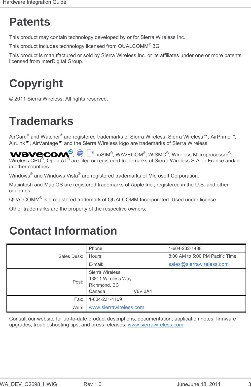   WA_DEV_Q2698_HWIG  Rev 1.0  JuneJune 18, 2011  3 Hardware Integration Guide   Patents This product may contain technology developed by or for Sierra Wireless Inc. This product includes technology licensed from QUALCOMM® 3G. This product is manufactured or sold by Sierra Wireless Inc. or its affiliates under one or more patents licensed from InterDigital Group. Copyright © 2011 Sierra Wireless. All rights reserved. Trademarks AirCard® and Watcher® are registered trademarks of Sierra Wireless. Sierra Wireless™, AirPrime™, AirLink™, AirVantage™ and the Sierra Wireless logo are trademarks of Sierra Wireless. , , ®, inSIM®, WAVECOM®, WISMO®, Wireless Microprocessor®, Wireless CPU®, Open AT® are filed or registered trademarks of Sierra Wireless S.A. in France and/or in other countries. Windows® and Windows Vista® are registered trademarks of Microsoft Corporation. Macintosh and Mac OS are registered trademarks of Apple Inc., registered in the U.S. and other countries. QUALCOMM® is a registered trademark of QUALCOMM Incorporated. Used under license. Other trademarks are the property of the respective owners. Contact Information Sales Desk: Phone: 1-604-232-1488 Hours:  8:00 AM to 5:00 PM Pacific Time E-mail:  sales@sierrawireless.com Post: Sierra Wireless 13811 Wireless Way Richmond, BC Canada                      V6V 3A4 Fax: 1-604-231-1109 Web:  www.sierrawireless.com Consult our website for up-to-date product descriptions, documentation, application notes, firmware upgrades, troubleshooting tips, and press releases: www.sierrawireless.com   