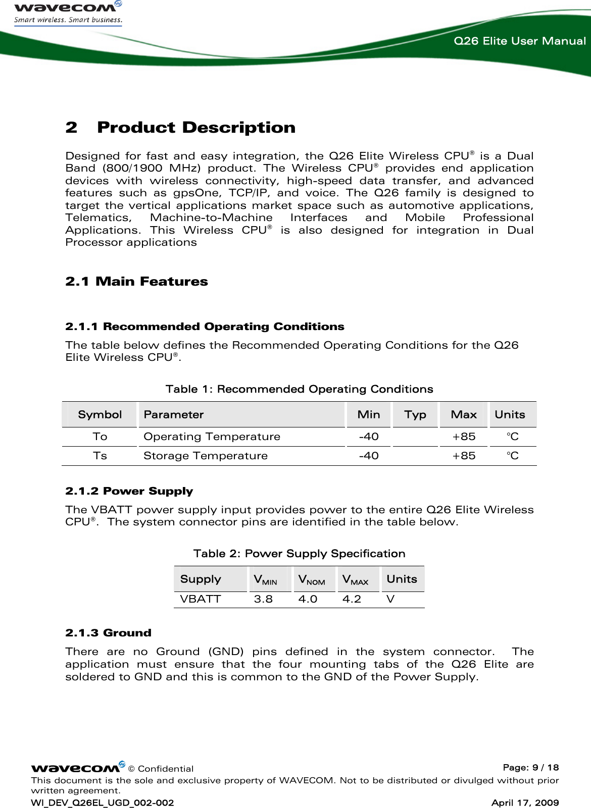    © Confidential  Page: 9 / 18 This document is the sole and exclusive property of WAVECOM. Not to be distributed or divulged without prior written agreement. WI_DEV_Q26EL_UGD_002-002  April 17, 2009  Q26 Elite User Manual 2 Product Description Designed for fast and easy integration, the Q26 Elite Wireless CPU® is a Dual Band (800/1900 MHz) product. The Wireless CPU® provides end application devices with wireless connectivity, high-speed data transfer, and advanced features such as gpsOne, TCP/IP, and voice. The Q26 family is designed to target the vertical applications market space such as automotive applications, Telematics, Machine-to-Machine Interfaces and Mobile Professional Applications. This Wireless CPU® is also designed for integration in Dual Processor applications  2.1 Main Features 2.1.1 Recommended Operating Conditions The table below defines the Recommended Operating Conditions for the Q26 Elite Wireless CPU®. Table 1: Recommended Operating Conditions Symbol  Parameter  Min  Typ  Max  Units To Operating Temperature  -40  +85 °C Ts Storage Temperature  -40  +85 °C 2.1.2 Power Supply The VBATT power supply input provides power to the entire Q26 Elite Wireless CPU®.  The system connector pins are identified in the table below. Table 2: Power Supply Specification Supply  VMIN VNOM VMAX Units VBATT 3.8 4.0 4.2 V 2.1.3 Ground There are no Ground (GND) pins defined in the system connector.  The application must ensure that the four mounting tabs of the Q26 Elite are soldered to GND and this is common to the GND of the Power Supply.  