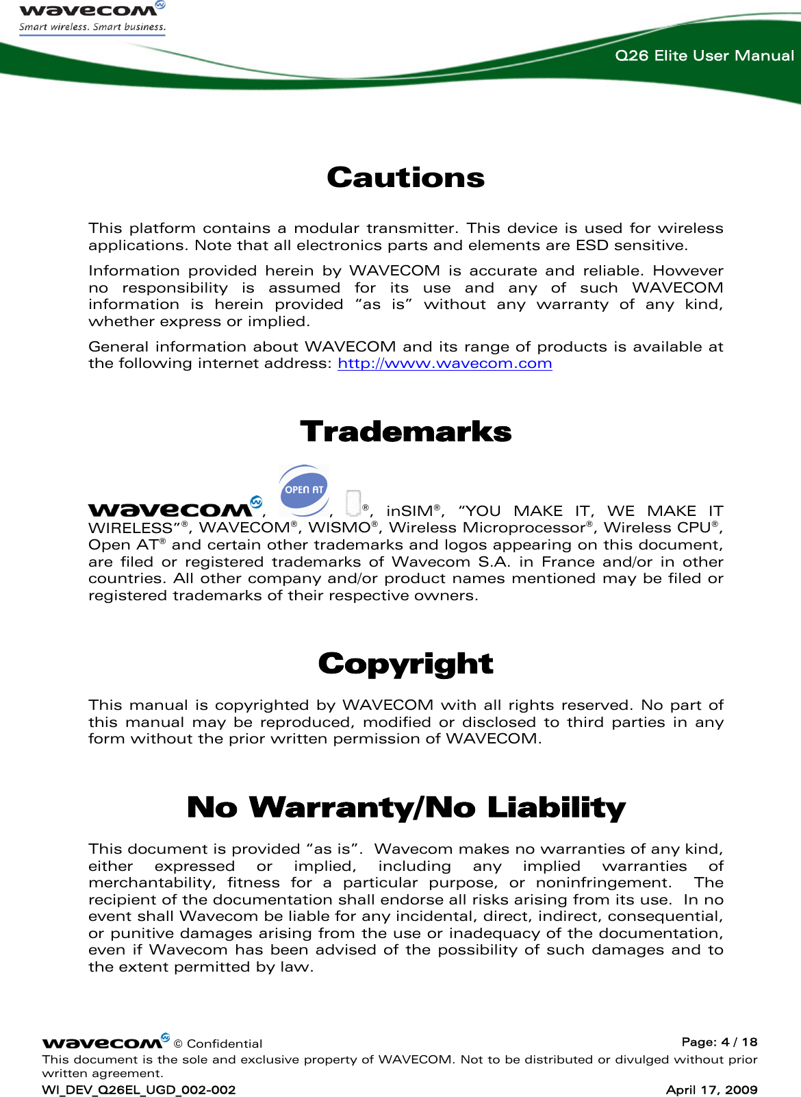    © Confidential  Page: 4 / 18 This document is the sole and exclusive property of WAVECOM. Not to be distributed or divulged without prior written agreement. WI_DEV_Q26EL_UGD_002-002  April 17, 2009  Q26 Elite User Manual Cautions This platform contains a modular transmitter. This device is used for wireless applications. Note that all electronics parts and elements are ESD sensitive. Information provided herein by WAVECOM is accurate and reliable. However no responsibility is assumed for its use and any of such WAVECOM information is herein provided “as is” without any warranty of any kind, whether express or implied. General information about WAVECOM and its range of products is available at the following internet address: http://www.wavecom.com Trademarks ,  ,  ®, inSIM®, “YOU MAKE IT, WE MAKE IT WIRELESS”®, WAVECOM®, WISMO®, Wireless Microprocessor®, Wireless CPU®, Open AT® and certain other trademarks and logos appearing on this document, are filed or registered trademarks of Wavecom S.A. in France and/or in other countries. All other company and/or product names mentioned may be filed or registered trademarks of their respective owners.  Copyright This manual is copyrighted by WAVECOM with all rights reserved. No part of this manual may be reproduced, modified or disclosed to third parties in any form without the prior written permission of WAVECOM.  No Warranty/No Liability This document is provided “as is”.  Wavecom makes no warranties of any kind, either expressed or implied, including any implied warranties of merchantability, fitness for a particular purpose, or noninfringement.  The recipient of the documentation shall endorse all risks arising from its use.  In no event shall Wavecom be liable for any incidental, direct, indirect, consequential, or punitive damages arising from the use or inadequacy of the documentation, even if Wavecom has been advised of the possibility of such damages and to the extent permitted by law. 