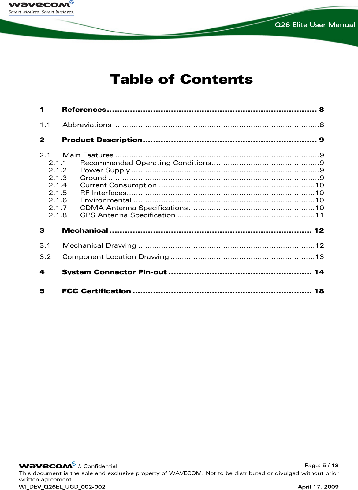    © Confidential  Page: 5 / 18 This document is the sole and exclusive property of WAVECOM. Not to be distributed or divulged without prior written agreement. WI_DEV_Q26EL_UGD_002-002  April 17, 2009  Q26 Elite User Manual Table of Contents 1 References.................................................................................. 8 1.1 Abbreviations ..........................................................................................8 2 Product Description.................................................................... 9 2.1 Main Features .........................................................................................9 2.1.1 Recommended Operating Conditions...............................................9 2.1.2 Power Supply ..................................................................................9 2.1.3 Ground ............................................................................................9 2.1.4 Current Consumption ....................................................................10 2.1.5 RF Interfaces..................................................................................10 2.1.6 Environmental ...............................................................................10 2.1.7 CDMA Antenna Specifications.......................................................10 2.1.8 GPS Antenna Specification ............................................................11 3 Mechanical ............................................................................... 12 3.1 Mechanical Drawing .............................................................................12 3.2 Component Location Drawing ...............................................................13 4 System Connector Pin-out ........................................................ 14 5 FCC Certification ...................................................................... 18  