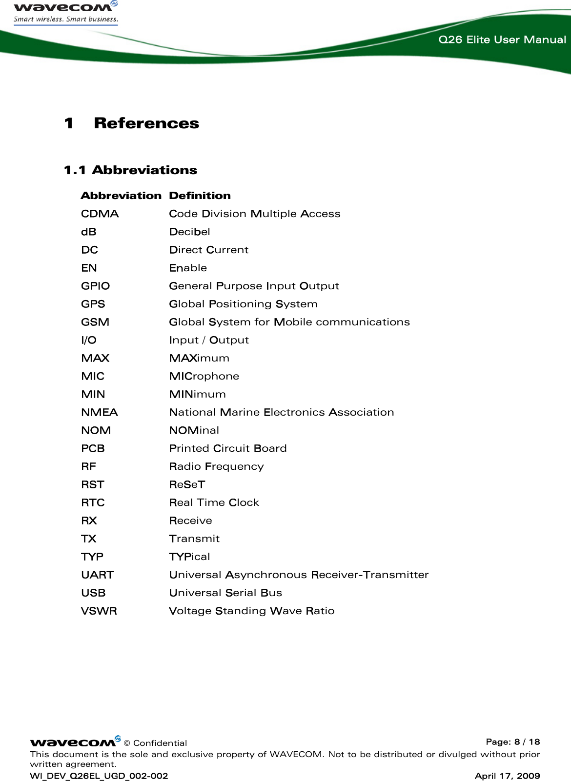    © Confidential  Page: 8 / 18 This document is the sole and exclusive property of WAVECOM. Not to be distributed or divulged without prior written agreement. WI_DEV_Q26EL_UGD_002-002  April 17, 2009  Q26 Elite User Manual 1 References 1.1 Abbreviations Abbreviation Definition CDMA Code Division Multiple Access dB Decibel DC Direct Current EN Enable GPIO General Purpose Input Output GPS Global Positioning System GSM Global System for Mobile communications I/O Input / Output MAX MAXimum MIC MICrophone MIN MINimum NMEA National Marine Electronics Association NOM NOMinal PCB Printed Circuit Board RF Radio Frequency RST ReSeT RTC   Real Time Clock RX Receive  TX Transmit TYP TYPical UART Universal Asynchronous Receiver-Transmitter USB Universal Serial Bus VSWR Voltage Standing Wave Ratio 