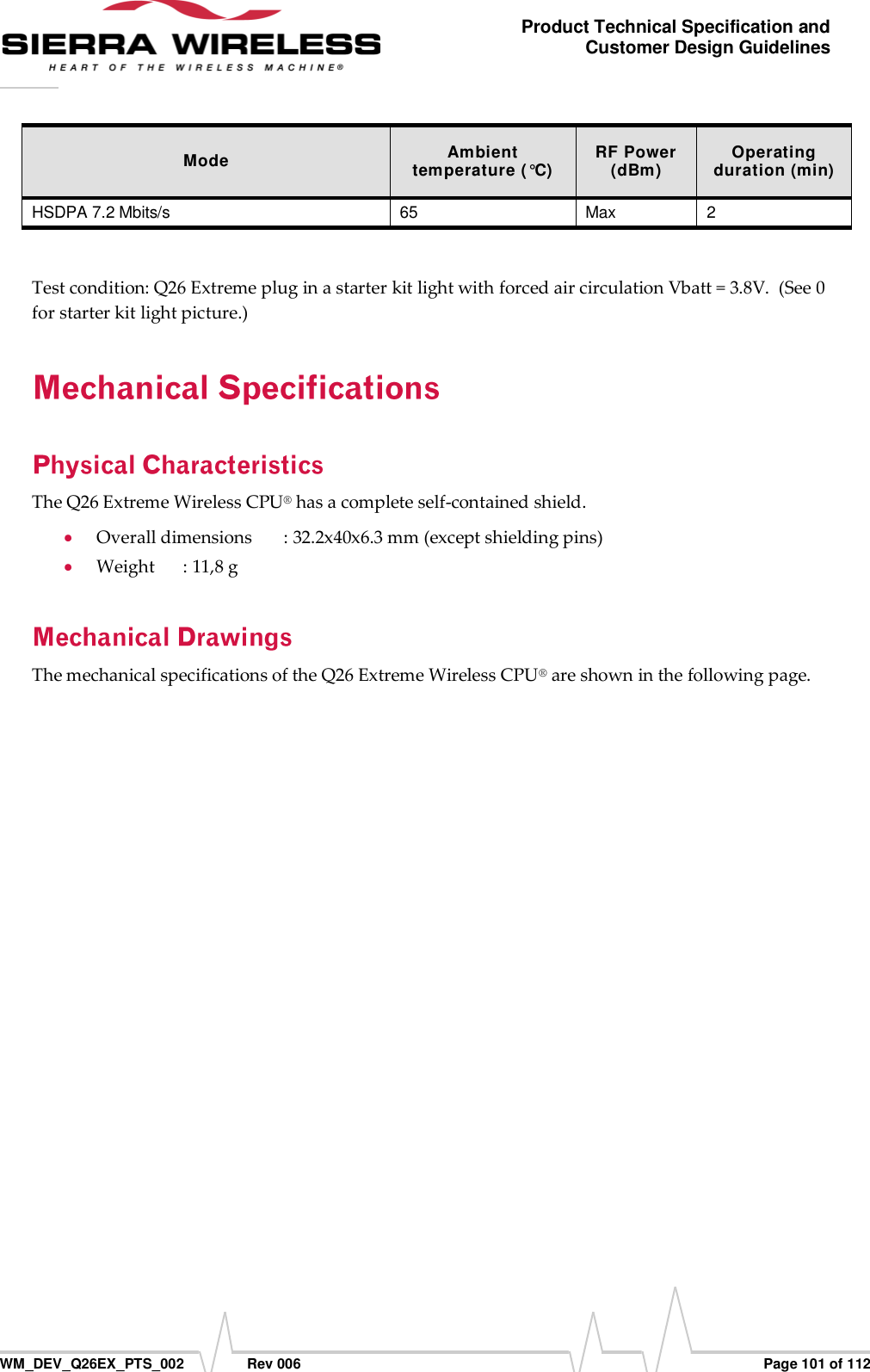      WM_DEV_Q26EX_PTS_002  Rev 006  Page 101 of 112 Product Technical Specification and Customer Design Guidelines Mode Ambient temperature (°C) RF Power (dBm) Operating duration (min) HSDPA 7.2 Mbits/s 65 Max 2  Test condition: Q26 Extreme plug in a starter kit light with forced air circulation Vbatt = 3.8V.  (See 0 for starter kit light picture.) The Q26 Extreme Wireless CPU® has a complete self-contained shield.  Overall dimensions  : 32.2x40x6.3 mm (except shielding pins)  Weight  : 11,8 g The mechanical specifications of the Q26 Extreme Wireless CPU® are shown in the following page. 