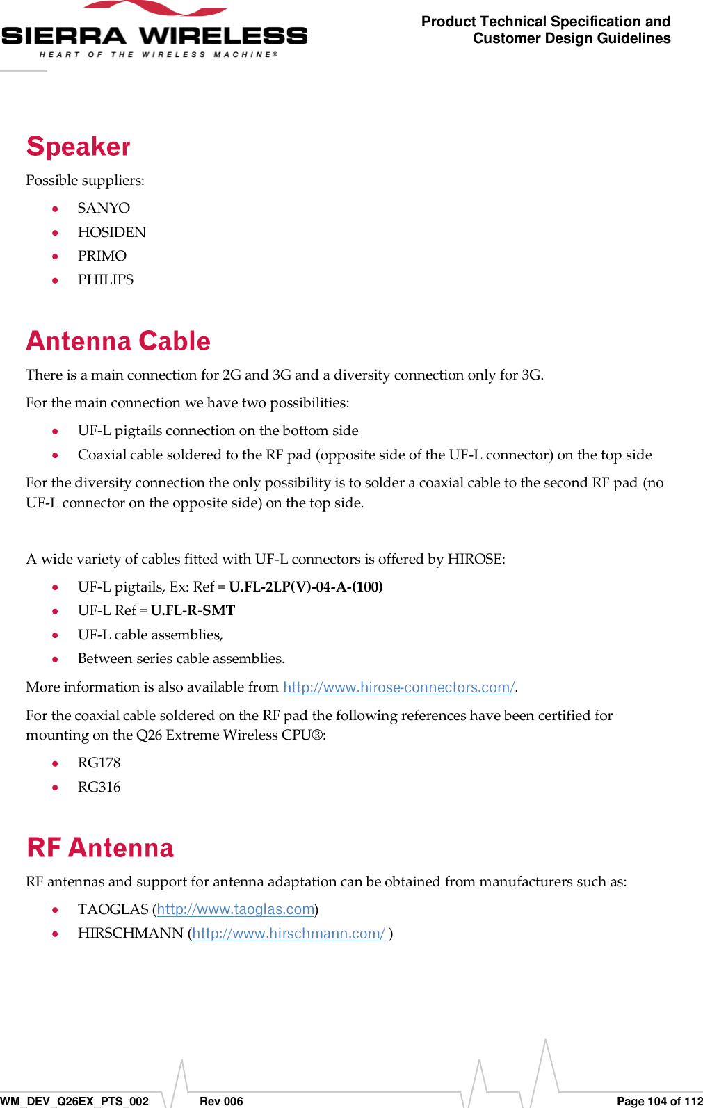      WM_DEV_Q26EX_PTS_002  Rev 006  Page 104 of 112 Product Technical Specification and Customer Design Guidelines Possible suppliers:  SANYO  HOSIDEN  PRIMO  PHILIPS There is a main connection for 2G and 3G and a diversity connection only for 3G. For the main connection we have two possibilities:  UF-L pigtails connection on the bottom side  Coaxial cable soldered to the RF pad (opposite side of the UF-L connector) on the top side For the diversity connection the only possibility is to solder a coaxial cable to the second RF pad (no UF-L connector on the opposite side) on the top side.  A wide variety of cables fitted with UF-L connectors is offered by HIROSE:  UF-L pigtails, Ex: Ref = U.FL-2LP(V)-04-A-(100)  UF-L Ref = U.FL-R-SMT  UF-L cable assemblies,  Between series cable assemblies. More information is also available from  . For the coaxial cable soldered on the RF pad the following references have been certified for mounting on the Q26 Extreme Wireless CPU®:  RG178  RG316 RF antennas and support for antenna adaptation can be obtained from manufacturers such as:  TAOGLAS ( )  HIRSCHMANN (  ) 