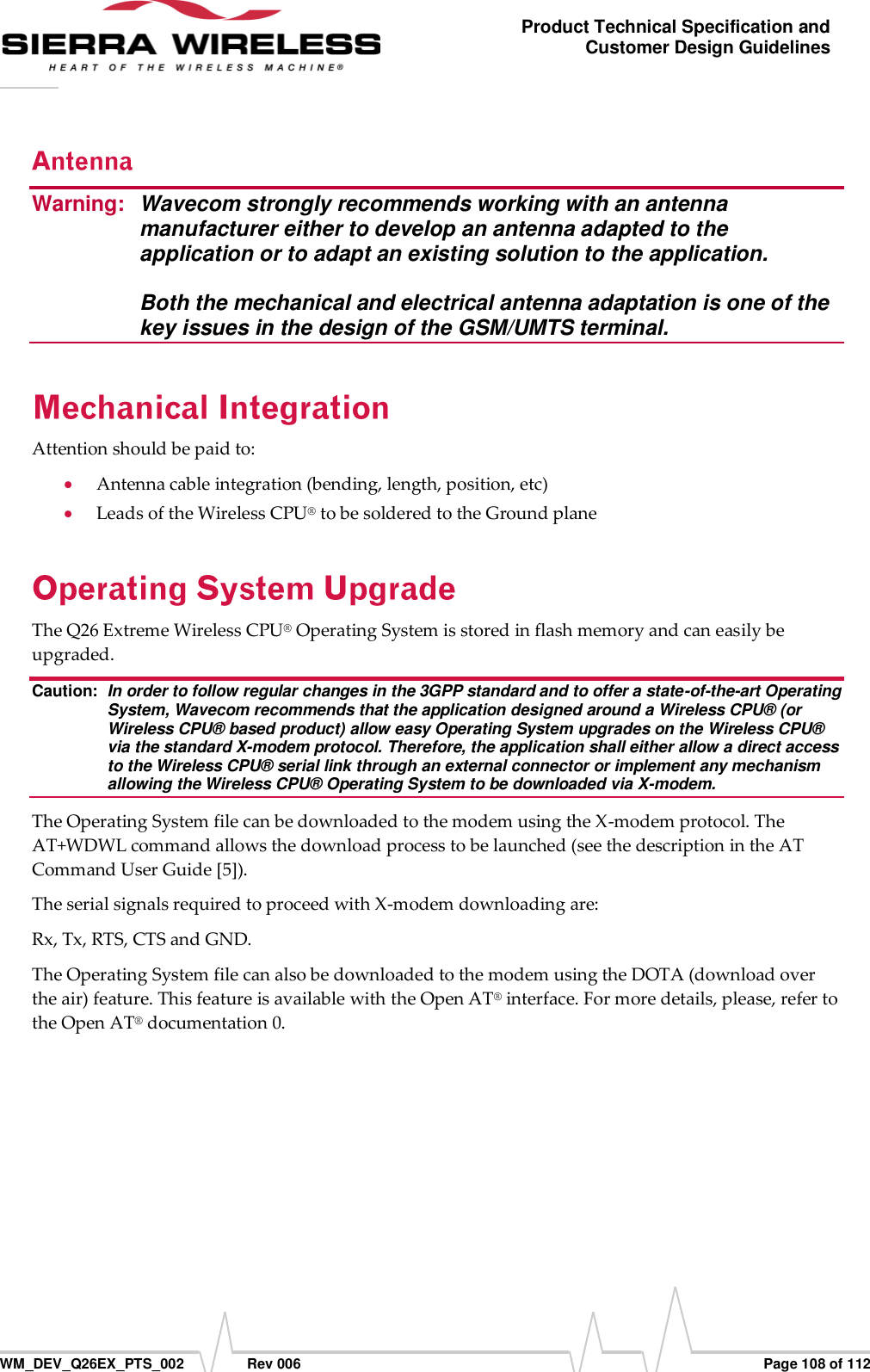      WM_DEV_Q26EX_PTS_002  Rev 006  Page 108 of 112 Product Technical Specification and Customer Design Guidelines Warning:  Wavecom strongly recommends working with an antenna manufacturer either to develop an antenna adapted to the application or to adapt an existing solution to the application.   Both the mechanical and electrical antenna adaptation is one of the key issues in the design of the GSM/UMTS terminal. Attention should be paid to:  Antenna cable integration (bending, length, position, etc)  Leads of the Wireless CPU® to be soldered to the Ground plane The Q26 Extreme Wireless CPU® Operating System is stored in flash memory and can easily be upgraded. Caution:  In order to follow regular changes in the 3GPP standard and to offer a state-of-the-art Operating System, Wavecom recommends that the application designed around a Wireless CPU® (or Wireless CPU® based product) allow easy Operating System upgrades on the Wireless CPU® via the standard X-modem protocol. Therefore, the application shall either allow a direct access to the Wireless CPU® serial link through an external connector or implement any mechanism allowing the Wireless CPU® Operating System to be downloaded via X-modem. The Operating System file can be downloaded to the modem using the X-modem protocol. The AT+WDWL command allows the download process to be launched (see the description in the AT Command User Guide [5]). The serial signals required to proceed with X-modem downloading are: Rx, Tx, RTS, CTS and GND. The Operating System file can also be downloaded to the modem using the DOTA (download over the air) feature. This feature is available with the Open AT® interface. For more details, please, refer to the Open AT® documentation 0. 