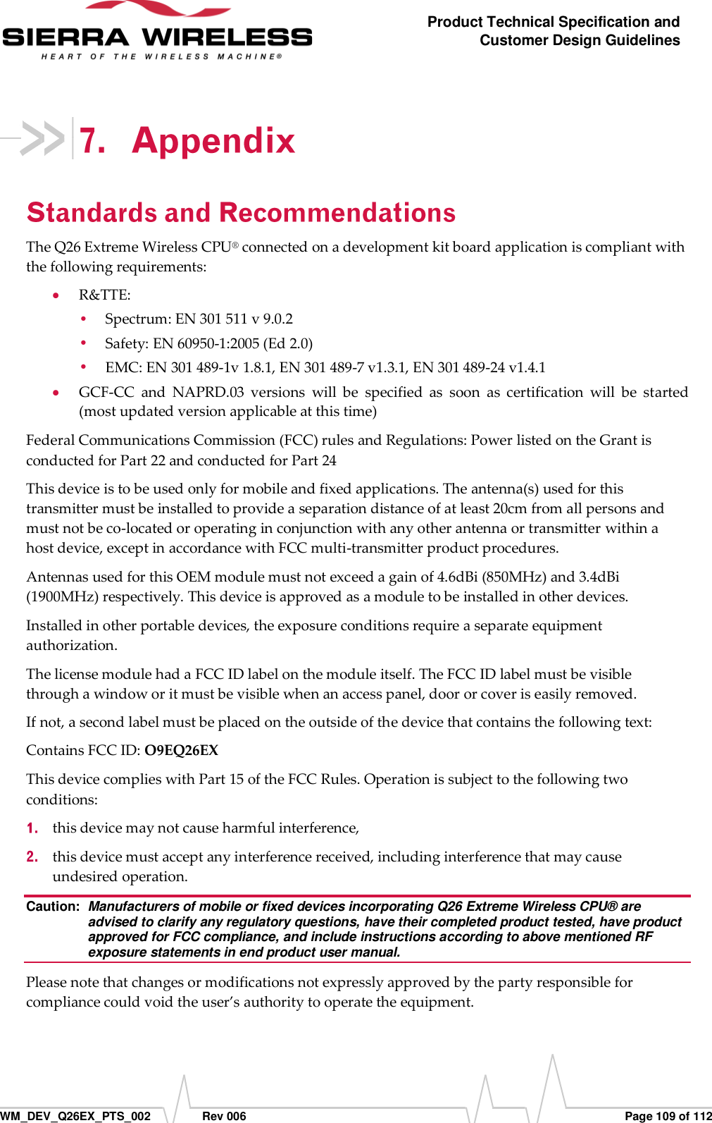      WM_DEV_Q26EX_PTS_002  Rev 006  Page 109 of 112 Product Technical Specification and Customer Design Guidelines  The Q26 Extreme Wireless CPU® connected on a development kit board application is compliant with the following requirements:  R&amp;TTE:  Spectrum: EN 301 511 v 9.0.2  Safety: EN 60950-1:2005 (Ed 2.0)  EMC: EN 301 489-1v 1.8.1, EN 301 489-7 v1.3.1, EN 301 489-24 v1.4.1  GCF-CC  and  NAPRD.03  versions  will  be  specified  as  soon  as  certification  will  be  started (most updated version applicable at this time) Federal Communications Commission (FCC) rules and Regulations: Power listed on the Grant is conducted for Part 22 and conducted for Part 24 This device is to be used only for mobile and fixed applications. The antenna(s) used for this transmitter must be installed to provide a separation distance of at least 20cm from all persons and must not be co-located or operating in conjunction with any other antenna or transmitter within a host device, except in accordance with FCC multi-transmitter product procedures. Antennas used for this OEM module must not exceed a gain of 4.6dBi (850MHz) and 3.4dBi (1900MHz) respectively. This device is approved as a module to be installed in other devices. Installed in other portable devices, the exposure conditions require a separate equipment authorization. The license module had a FCC ID label on the module itself. The FCC ID label must be visible through a window or it must be visible when an access panel, door or cover is easily removed.   If not, a second label must be placed on the outside of the device that contains the following text:  Contains FCC ID: O9EQ26EX This device complies with Part 15 of the FCC Rules. Operation is subject to the following two conditions:   this device may not cause harmful interference,   this device must accept any interference received, including interference that may cause undesired operation. Caution:  Manufacturers of mobile or fixed devices incorporating Q26 Extreme Wireless CPU® are advised to clarify any regulatory questions, have their completed product tested, have product approved for FCC compliance, and include instructions according to above mentioned RF exposure statements in end product user manual. Please note that changes or modifications not expressly approved by the party responsible for compliance could void the user’s authority to operate the equipment. 