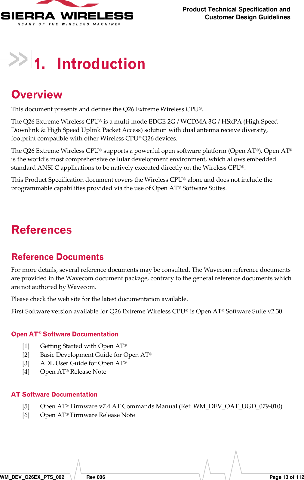      WM_DEV_Q26EX_PTS_002  Rev 006  Page 13 of 112 Product Technical Specification and Customer Design Guidelines  This document presents and defines the Q26 Extreme Wireless CPU®.  The Q26 Extreme Wireless CPU® is a multi-mode EDGE 2G / WCDMA 3G / HSxPA (High Speed Downlink &amp; High Speed Uplink Packet Access) solution with dual antenna receive diversity, footprint compatible with other Wireless CPU® Q26 devices. The Q26 Extreme Wireless CPU® supports a powerful open software platform (Open AT®). Open AT® is the world’s most comprehensive cellular development environment, which allows embedded standard ANSI C applications to be natively executed directly on the Wireless CPU®. This Product Specification document covers the Wireless CPU® alone and does not include the programmable capabilities provided via the use of Open AT® Software Suites. For more details, several reference documents may be consulted. The Wavecom reference documents are provided in the Wavecom document package, contrary to the general reference documents which are not authored by Wavecom. Please check the web site for the latest documentation available.  First Software version available for Q26 Extreme Wireless CPU® is Open AT® Software Suite v2.30. [1] Getting Started with Open AT® [2] Basic Development Guide for Open AT® [3] ADL User Guide for Open AT® [4] Open AT® Release Note [5] Open AT® Firmware v7.4 AT Commands Manual (Ref: WM_DEV_OAT_UGD_079-010) [6] Open AT® Firmware Release Note 
