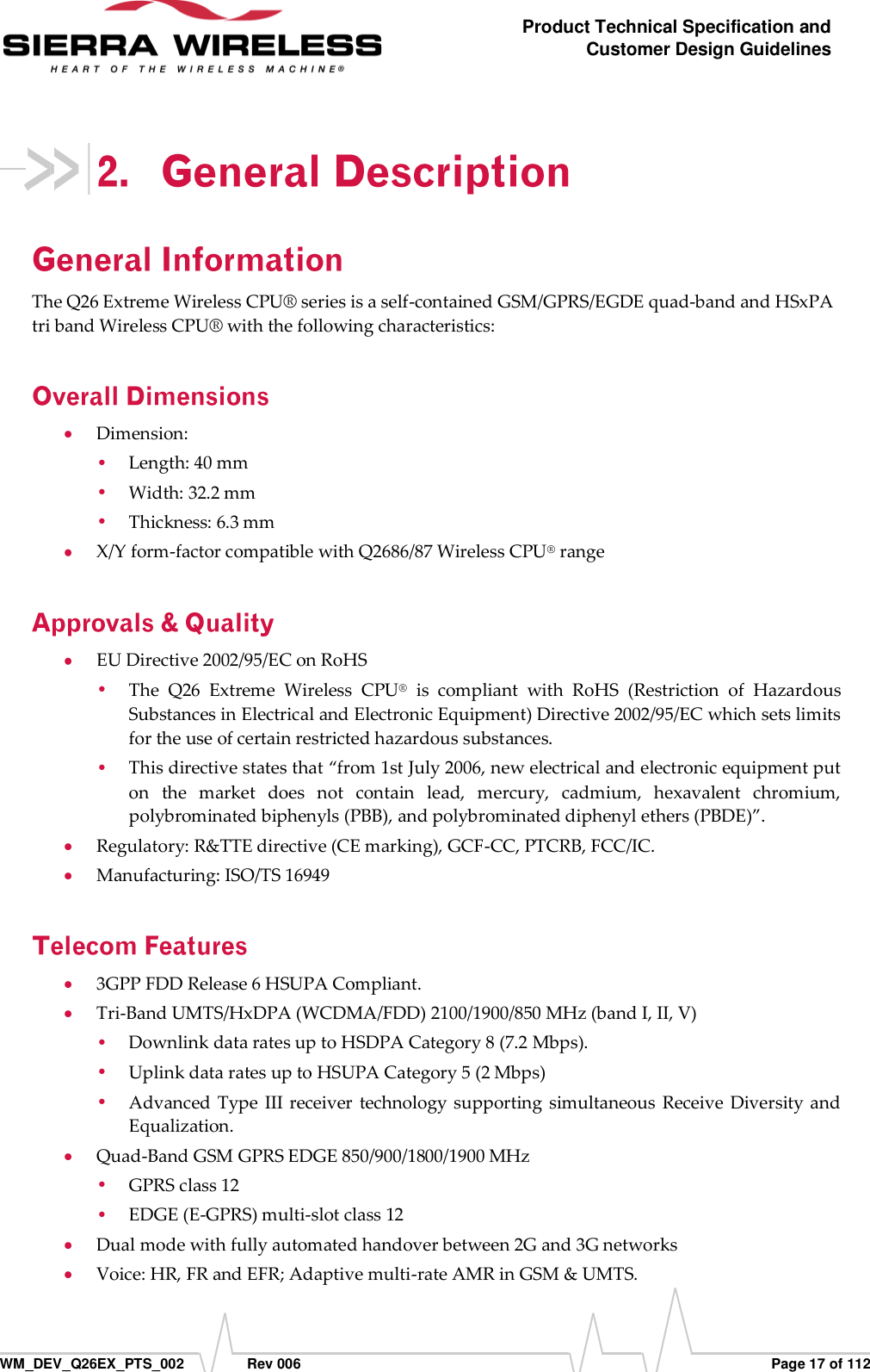      WM_DEV_Q26EX_PTS_002  Rev 006  Page 17 of 112 Product Technical Specification and Customer Design Guidelines  The Q26 Extreme Wireless CPU® series is a self-contained GSM/GPRS/EGDE quad-band and HSxPA tri band Wireless CPU® with the following characteristics:  Dimension:  Length: 40 mm  Width: 32.2 mm  Thickness: 6.3 mm  X/Y form-factor compatible with Q2686/87 Wireless CPU® range  EU Directive 2002/95/EC on RoHS  The  Q26  Extreme  Wireless  CPU®  is  compliant  with  RoHS  (Restriction  of  Hazardous Substances in Electrical and Electronic Equipment) Directive 2002/95/EC which sets limits for the use of certain restricted hazardous substances.   This directive states that “from 1st July 2006, new electrical and electronic equipment put on  the  market  does  not  contain  lead,  mercury,  cadmium,  hexavalent  chromium, polybrominated biphenyls (PBB), and polybrominated diphenyl ethers (PBDE)”.  Regulatory: R&amp;TTE directive (CE marking), GCF-CC, PTCRB, FCC/IC.  Manufacturing: ISO/TS 16949  3GPP FDD Release 6 HSUPA Compliant.  Tri-Band UMTS/HxDPA (WCDMA/FDD) 2100/1900/850 MHz (band I, II, V)  Downlink data rates up to HSDPA Category 8 (7.2 Mbps).  Uplink data rates up to HSUPA Category 5 (2 Mbps)  Advanced  Type  III receiver  technology supporting simultaneous  Receive Diversity  and Equalization.  Quad-Band GSM GPRS EDGE 850/900/1800/1900 MHz  GPRS class 12  EDGE (E-GPRS) multi-slot class 12  Dual mode with fully automated handover between 2G and 3G networks   Voice: HR, FR and EFR; Adaptive multi-rate AMR in GSM &amp; UMTS. 