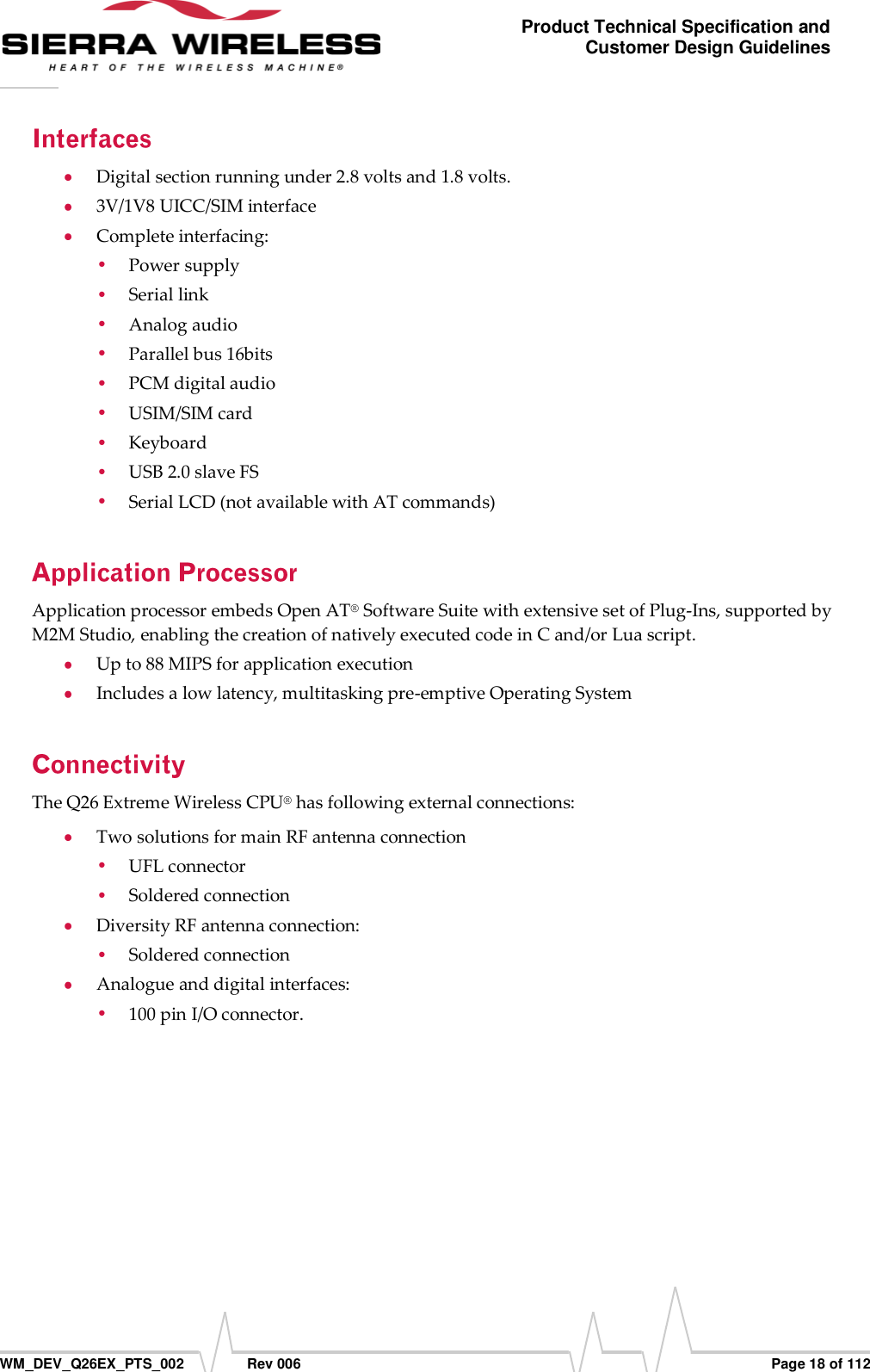      WM_DEV_Q26EX_PTS_002  Rev 006  Page 18 of 112 Product Technical Specification and Customer Design Guidelines  Digital section running under 2.8 volts and 1.8 volts.  3V/1V8 UICC/SIM interface  Complete interfacing:  Power supply  Serial link  Analog audio  Parallel bus 16bits   PCM digital audio   USIM/SIM card  Keyboard  USB 2.0 slave FS   Serial LCD (not available with AT commands) Application processor embeds Open AT® Software Suite with extensive set of Plug-Ins, supported by M2M Studio, enabling the creation of natively executed code in C and/or Lua script.  Up to 88 MIPS for application execution  Includes a low latency, multitasking pre-emptive Operating System The Q26 Extreme Wireless CPU® has following external connections:  Two solutions for main RF antenna connection   UFL connector   Soldered connection  Diversity RF antenna connection:  Soldered connection  Analogue and digital interfaces:  100 pin I/O connector.  