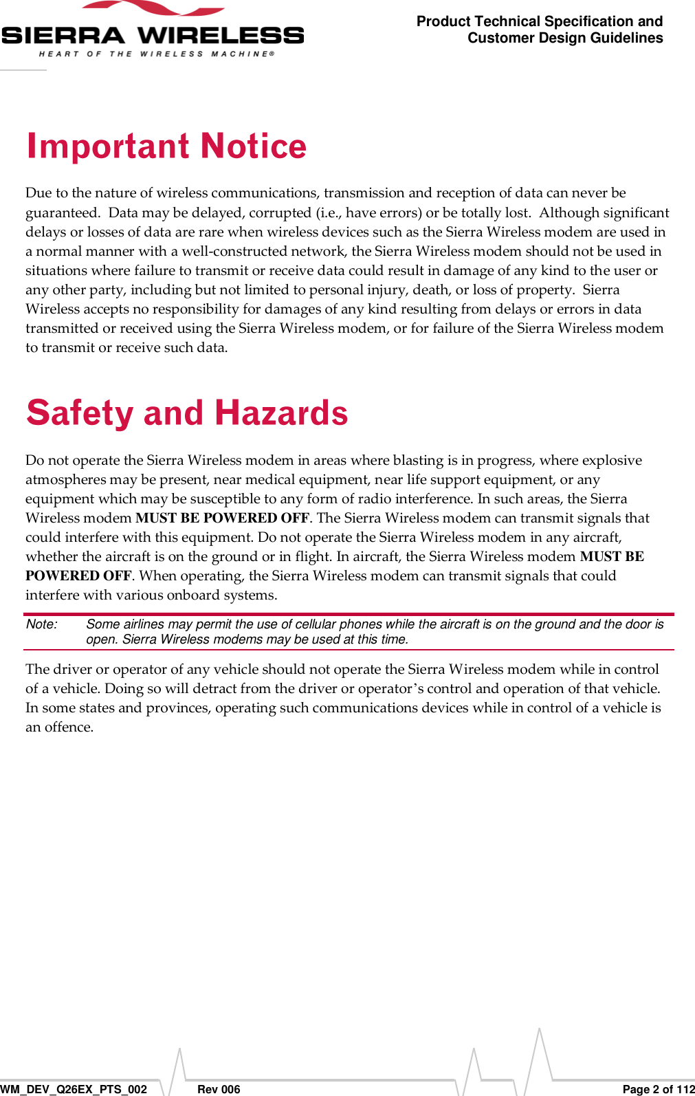      WM_DEV_Q26EX_PTS_002  Rev 006  Page 2 of 112 Product Technical Specification and Customer Design Guidelines Due to the nature of wireless communications, transmission and reception of data can never be guaranteed.  Data may be delayed, corrupted (i.e., have errors) or be totally lost.  Although significant delays or losses of data are rare when wireless devices such as the Sierra Wireless modem are used in a normal manner with a well-constructed network, the Sierra Wireless modem should not be used in situations where failure to transmit or receive data could result in damage of any kind to the user or any other party, including but not limited to personal injury, death, or loss of property.  Sierra Wireless accepts no responsibility for damages of any kind resulting from delays or errors in data transmitted or received using the Sierra Wireless modem, or for failure of the Sierra Wireless modem to transmit or receive such data. Do not operate the Sierra Wireless modem in areas where blasting is in progress, where explosive atmospheres may be present, near medical equipment, near life support equipment, or any equipment which may be susceptible to any form of radio interference. In such areas, the Sierra Wireless modem MUST BE POWERED OFF. The Sierra Wireless modem can transmit signals that could interfere with this equipment. Do not operate the Sierra Wireless modem in any aircraft, whether the aircraft is on the ground or in flight. In aircraft, the Sierra Wireless modem MUST BE POWERED OFF. When operating, the Sierra Wireless modem can transmit signals that could interfere with various onboard systems. Note:   Some airlines may permit the use of cellular phones while the aircraft is on the ground and the door is open. Sierra Wireless modems may be used at this time. The driver or operator of any vehicle should not operate the Sierra Wireless modem while in control of a vehicle. Doing so will detract from the driver or operator’s control and operation of that vehicle. In some states and provinces, operating such communications devices while in control of a vehicle is an offence. 