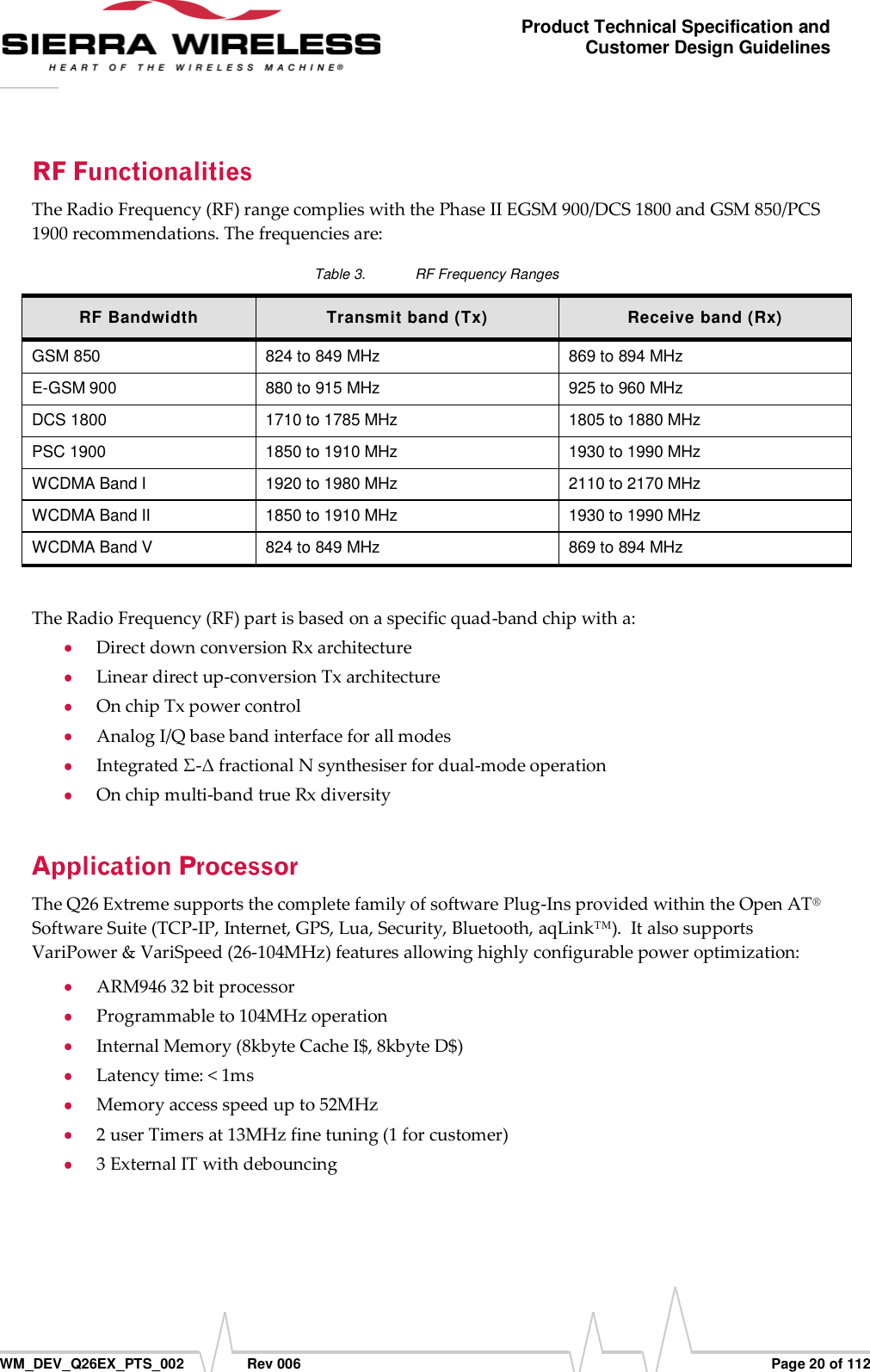      WM_DEV_Q26EX_PTS_002  Rev 006  Page 20 of 112 Product Technical Specification and Customer Design Guidelines The Radio Frequency (RF) range complies with the Phase II EGSM 900/DCS 1800 and GSM 850/PCS 1900 recommendations. The frequencies are: Table 3.  RF Frequency Ranges RF Bandwidth Transmit band (Tx) Receive band (Rx) GSM 850 824 to 849 MHz 869 to 894 MHz E-GSM 900 880 to 915 MHz 925 to 960 MHz DCS 1800 1710 to 1785 MHz 1805 to 1880 MHz PSC 1900 1850 to 1910 MHz 1930 to 1990 MHz WCDMA Band I 1920 to 1980 MHz 2110 to 2170 MHz WCDMA Band II 1850 to 1910 MHz 1930 to 1990 MHz WCDMA Band V 824 to 849 MHz 869 to 894 MHz  The Radio Frequency (RF) part is based on a specific quad-band chip with a:  Direct down conversion Rx architecture  Linear direct up-conversion Tx architecture  On chip Tx power control  Analog I/Q base band interface for all modes  Integrated Σ-Δ fractional N synthesiser for dual-mode operation   On chip multi-band true Rx diversity The Q26 Extreme supports the complete family of software Plug-Ins provided within the Open AT® Software Suite (TCP-IP, Internet, GPS, Lua, Security, Bluetooth, aqLink™).  It also supports VariPower &amp; VariSpeed (26-104MHz) features allowing highly configurable power optimization:  ARM946 32 bit processor   Programmable to 104MHz operation  Internal Memory (8kbyte Cache I$, 8kbyte D$)  Latency time: &lt; 1ms  Memory access speed up to 52MHz  2 user Timers at 13MHz fine tuning (1 for customer)  3 External IT with debouncing 