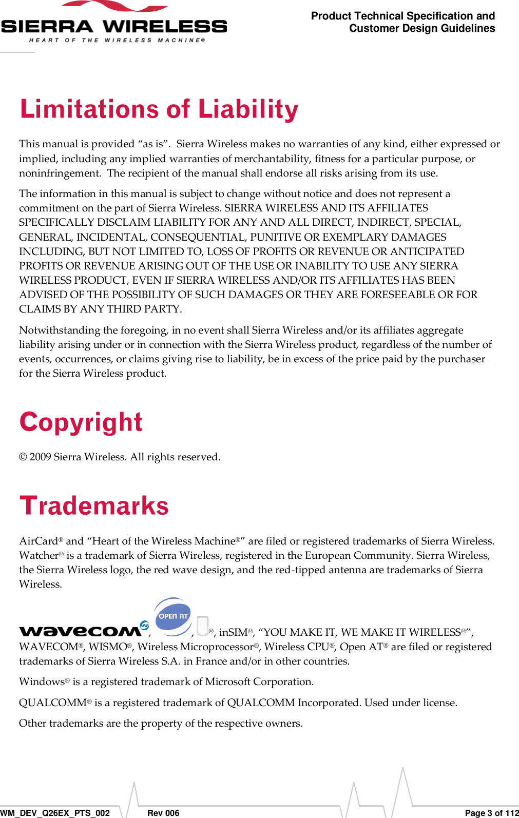      WM_DEV_Q26EX_PTS_002  Rev 006  Page 3 of 112 Product Technical Specification and Customer Design Guidelines This manual is provided “as is”.  Sierra Wireless makes no warranties of any kind, either expressed or implied, including any implied warranties of merchantability, fitness for a particular purpose, or noninfringement.  The recipient of the manual shall endorse all risks arising from its use.   The information in this manual is subject to change without notice and does not represent a commitment on the part of Sierra Wireless. SIERRA WIRELESS AND ITS AFFILIATES SPECIFICALLY DISCLAIM LIABILITY FOR ANY AND ALL DIRECT, INDIRECT, SPECIAL, GENERAL, INCIDENTAL, CONSEQUENTIAL, PUNITIVE OR EXEMPLARY DAMAGES INCLUDING, BUT NOT LIMITED TO, LOSS OF PROFITS OR REVENUE OR ANTICIPATED PROFITS OR REVENUE ARISING OUT OF THE USE OR INABILITY TO USE ANY SIERRA WIRELESS PRODUCT, EVEN IF SIERRA WIRELESS AND/OR ITS AFFILIATES HAS BEEN ADVISED OF THE POSSIBILITY OF SUCH DAMAGES OR THEY ARE FORESEEABLE OR FOR CLAIMS BY ANY THIRD PARTY. Notwithstanding the foregoing, in no event shall Sierra Wireless and/or its affiliates aggregate liability arising under or in connection with the Sierra Wireless product, regardless of the number of events, occurrences, or claims giving rise to liability, be in excess of the price paid by the purchaser for the Sierra Wireless product. © 2009 Sierra Wireless. All rights reserved. AirCard® and “Heart of the Wireless Machine®” are filed or registered trademarks of Sierra Wireless. Watcher® is a trademark of Sierra Wireless, registered in the European Community. Sierra Wireless, the Sierra Wireless logo, the red wave design, and the red-tipped antenna are trademarks of Sierra Wireless. ,  ,  ®, inSIM®, “YOU MAKE IT, WE MAKE IT WIRELESS®”, WAVECOM®, WISMO®, Wireless Microprocessor®, Wireless CPU®, Open AT® are filed or registered trademarks of Sierra Wireless S.A. in France and/or in other countries. Windows® is a registered trademark of Microsoft Corporation.  QUALCOMM® is a registered trademark of QUALCOMM Incorporated. Used under license.  Other trademarks are the property of the respective owners. 