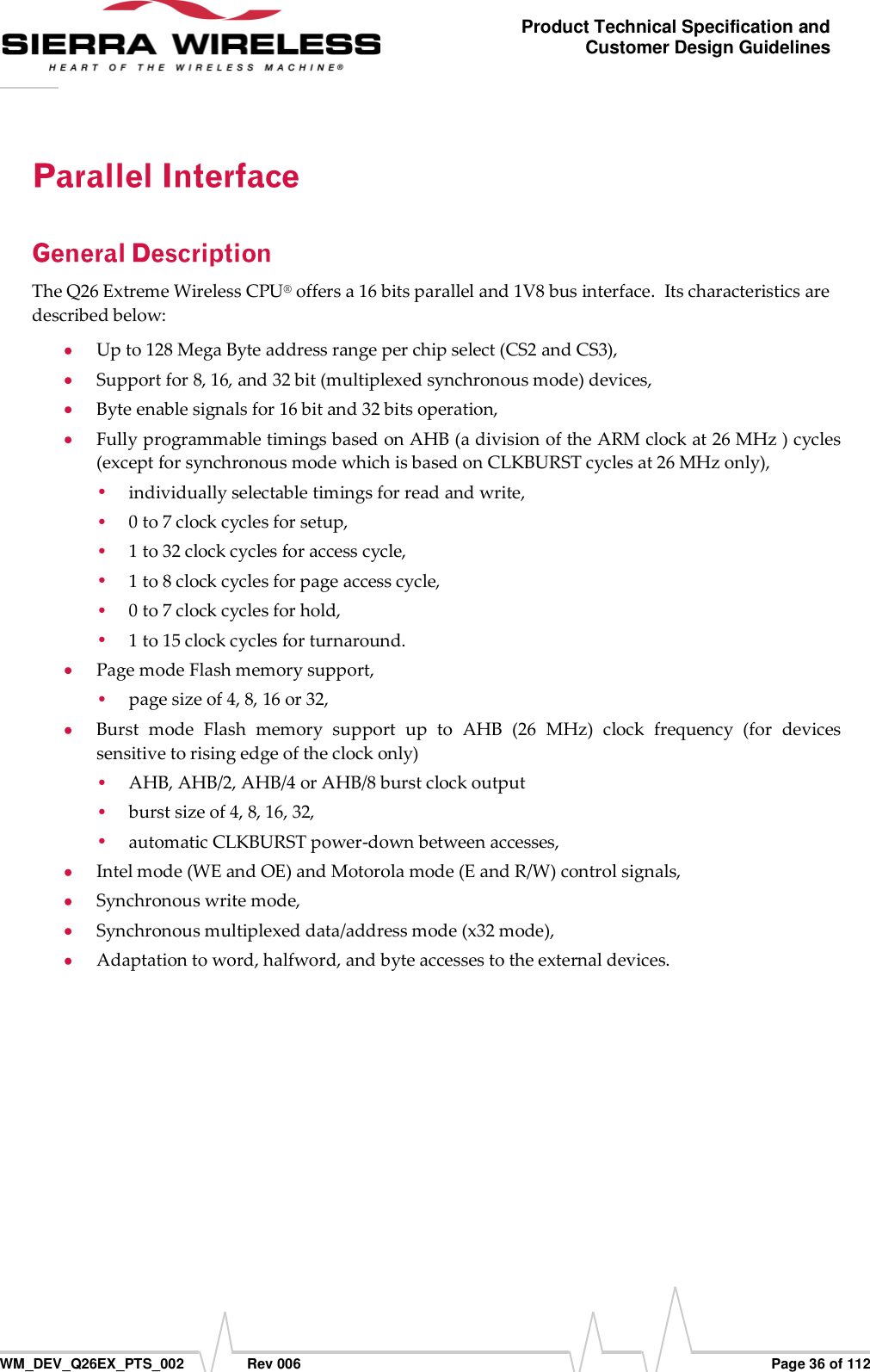      WM_DEV_Q26EX_PTS_002  Rev 006  Page 36 of 112 Product Technical Specification and Customer Design Guidelines The Q26 Extreme Wireless CPU® offers a 16 bits parallel and 1V8 bus interface.  Its characteristics are described below:  Up to 128 Mega Byte address range per chip select (CS2 and CS3),  Support for 8, 16, and 32 bit (multiplexed synchronous mode) devices,  Byte enable signals for 16 bit and 32 bits operation,  Fully programmable timings based on AHB (a division of the ARM clock at 26 MHz ) cycles (except for synchronous mode which is based on CLKBURST cycles at 26 MHz only),  individually selectable timings for read and write,  0 to 7 clock cycles for setup,  1 to 32 clock cycles for access cycle,  1 to 8 clock cycles for page access cycle,  0 to 7 clock cycles for hold,  1 to 15 clock cycles for turnaround.  Page mode Flash memory support,  page size of 4, 8, 16 or 32,  Burst  mode  Flash  memory  support  up  to  AHB  (26  MHz)  clock  frequency  (for  devices sensitive to rising edge of the clock only)  AHB, AHB/2, AHB/4 or AHB/8 burst clock output  burst size of 4, 8, 16, 32,  automatic CLKBURST power-down between accesses,  Intel mode (WE and OE) and Motorola mode (E and R/W) control signals,  Synchronous write mode,  Synchronous multiplexed data/address mode (x32 mode),  Adaptation to word, halfword, and byte accesses to the external devices. 